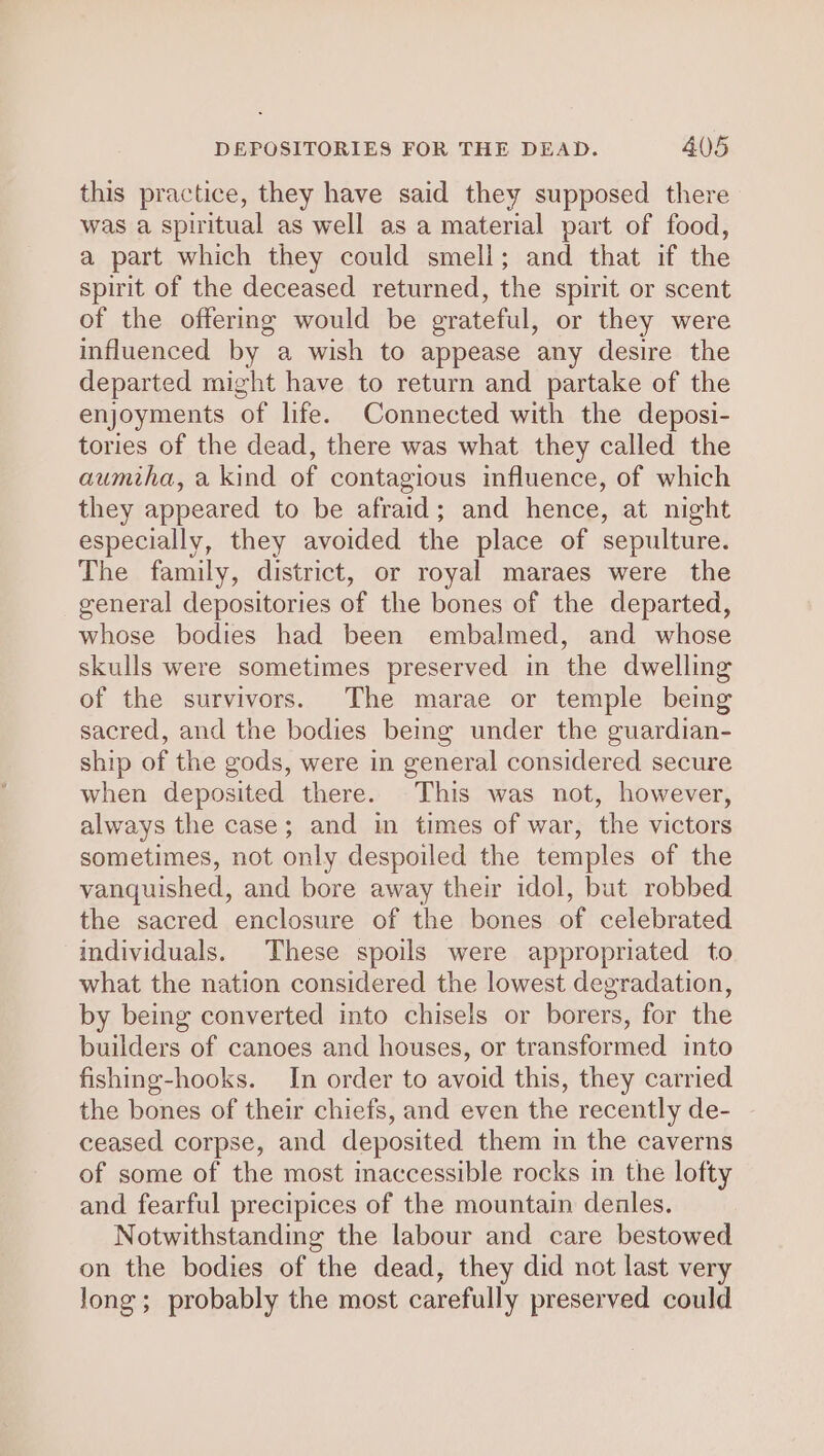 this practice, they have said they supposed there was a spiritual as well as a material part of food, a part which they could smell; and that if the spirit of the deceased returned, the spirit or scent of the offering would be grateful, or they were influenced by a wish to appease any desire the departed might have to return and partake of the enjoyments of life. Connected with the deposi- tories of the dead, there was what they called the aumiha, a kind of contagious influence, of which they appeared to be afraid; and hence, at night especially, they avoided the place of sepulture. The family, district, or royal maraes were the general depositories of the bones of the departed, whose bodies had been embalmed, and whose skulls were sometimes preserved in the dwelling of the survivors. The marae or temple being sacred, and the bodies being under the guardian- ship of the gods, were in general considered secure when deposited there. This was not, however, always the case; and in times of war, the victors sometimes, not only despoiled the temples of the vanquished, and bore away their idol, but robbed the sacred enclosure of the bones of celebrated individuals. These spoils were appropriated to what the nation considered the lowest degradation, by being converted into chisels or borers, for the builders of canoes and houses, or transformed into fishing-hooks. In order to avoid this, they carried the bones of their chiefs, and even the recently de- ceased corpse, and deposited them in the caverns of some of the most inaccessible rocks in the lofty and fearful precipices of the mountain denles. Notwithstanding the labour and care bestowed on the bodies of the dead, they did not last very long; probably the most carefully preserved could