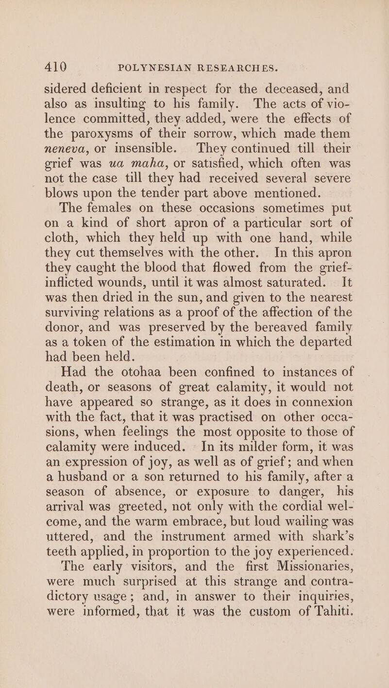 sidered deficient in respect for the deceased, and also as insulting to his family. The acts of vio- lence committed, they added, were the effects of the paroxysms of their sorrow, which made them meneva, or insensible. They continued till their grief was ua maha, or satisfied, which often was not the case till they had received several severe blows upon the tender part above mentioned. The females on these occasions sometimes put on a kind of short apron of a particular sort of cloth, which they held up with one hand, while they cut themselves with the other. In this apron they caught the blood that flowed from the grief- inflicted wounds, until it was almost saturated. It was then dried in the sun, and given to the nearest surviving relations as a proof of the affection of the donor, and was preserved by the bereaved family as a token of the estimation in which the departed had been held. Had the otohaa been confined to instances of death, or seasons of great calamity, it would not have appeared so strange, as it does in connexion with the fact, that it was practised on other occa- sions, when feelings the most opposite to those of calamity were induced. In its milder form, it was an expression of joy, as well as of grief; and when a husband or a son returned to his family, after a season of absence, or exposure to danger, his arrival was greeted, not only with the cordial wel- come, and the warm embrace, but loud wailing was uttered, and the instrument armed with shark’s teeth applied, in proportion to the joy experienced. The early visitors, and the first Missionaries, were much surprised at this strange and contra- dictory usage; and, in answer to their inquiries, were informed, that it was the custom of Tahiti.