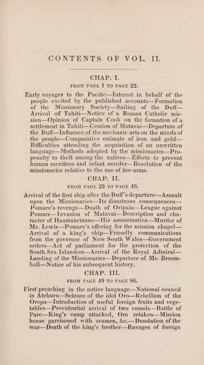 CONTENT §° OP o¥ OL, 'T1. CHAP. I. FROM PAGE | TO PAGE 22. Early voyages to the Pacific—Interest in behalf of the people excited by the published accounts—Formation of the Missionary Society—Sailing of the Duff— Arrival off Tahiti—Notice of a Roman Catholic mis- sion—Opinion of Captain Cook on the formation of a settlement in Tahiti—Cession of Matavai—Departure of the Duff—Influence of the mechanic arts on the minds of the people—Comparative estimate of iron and gold— Difficulties attending the acquisition of an unwritten language—Methods adopted by the missionaries—Pro- pensity to theft among the natives—Efforts to prevent human sacrifices and infant murder—Resolution of the missionaries relative to the use of fire-arms. CHAP. II. FROM PAGE 23 TO PAGE 48. Arrival of the first ship after the Duff’s departure—Assault upon the Missionaries—Its disastrous consequences— Pomare’s revenge—Death of Oripaia—League against Pomare—Invasion of Matavai—Description and cha- racter of Haamanemane—His assassination—Murder of Mr. Lewis—Pomare’s offering for the mission chapel— Arrival of a king’s ship—Friendly communications from the governor of New South Wales—Government orders—Act of parliament for the protection of the South Sea Islanders—Arrival of the Royal Admiral— Landing of the Missionaries—Departure of Mr. Broom- hall—Notice of his subsequent history. CHAP. IIl. FROM PAGE 49 TO PAGE 86. First preaching in the native language—National council in Atehuru—Seizure of the idol Oro—Rebellion of the Oropa—lIntroduction of useful foreign fruits and vege- tables—Providential arrival of two vessels—Battle of Pare—King’s camp attacked, Oro retaken—Mission house garrisoned with seamen, &amp;c.— Desolation of the war—Death of the king’s brother—Ravages of foreign