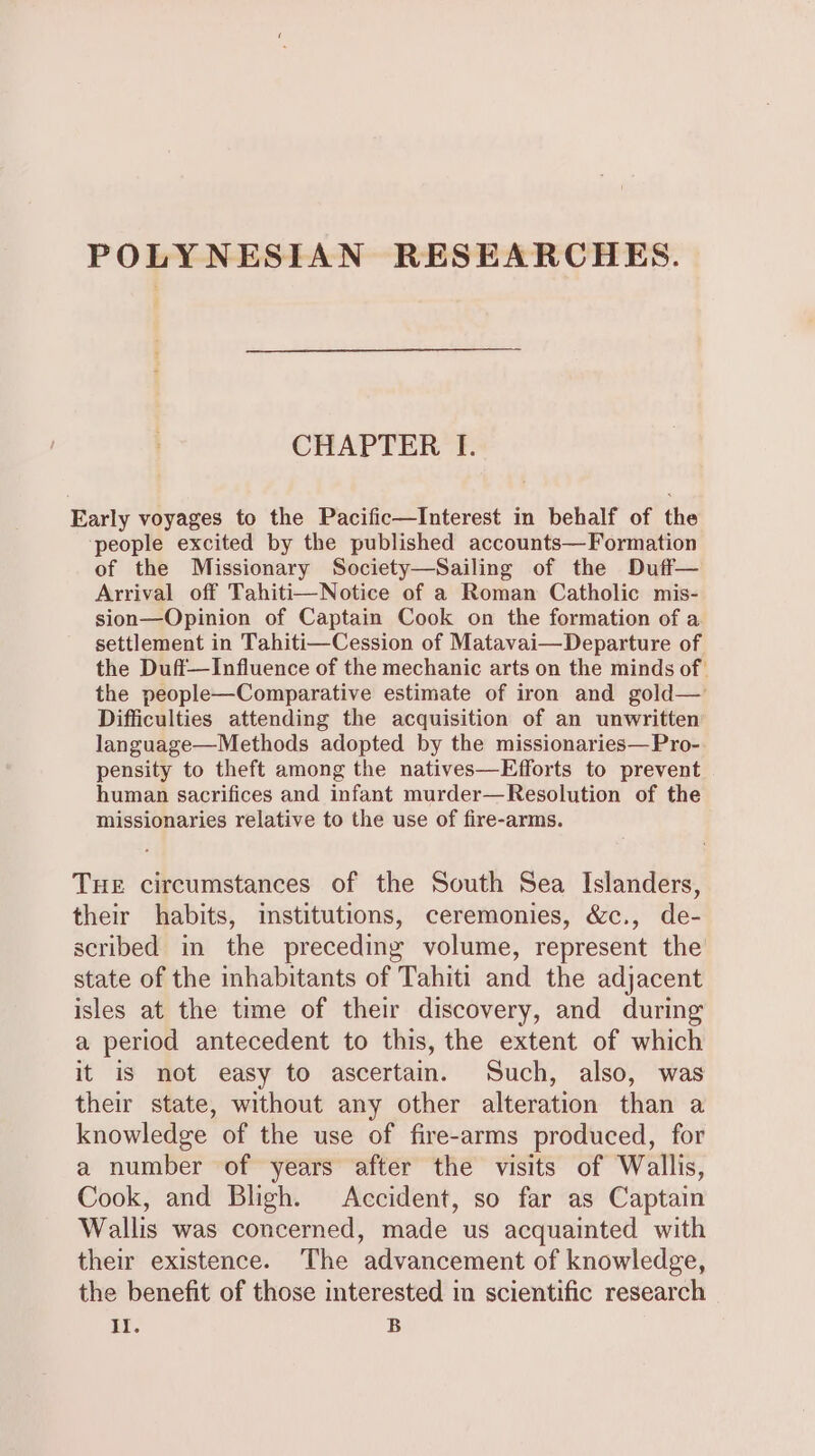 POLYNESIAN RESEARCHES. CHAPTER I. Early voyages to the Pacific—Interest in behalf of the ‘people excited by the published accounts—Formation of the Missionary Society—Sailing of the Duff— Arrival off Tahiti—Notice of a Roman Catholic mis- sion—Opinion of Captain Cook on the formation of a settlement in Tahiti—Cession of Matavai—Departure of the Duff—Influence of the mechanic arts on the minds of the people—Comparative estimate of iron and gold— Difficulties attending the acquisition of an unwritten language—Methods adopted by the missionaries—Pro- pensity to theft among the natives—Efforts to prevent human sacrifices and infant murder—Resolution of the missionaries relative to the use of fire-arms. THE circumstances of the South Sea Islanders, their habits, institutions, ceremonies, &amp;c., de- scribed in the preceding volume, represent the state of the inhabitants of Tahiti and the adjacent isles at the time of their discovery, and during a period antecedent to this, the extent of which it is not easy to ascertain. Such, also, was their state, without any other alteration than a knowledge of the use of fire-arms produced, for a number of years after the visits of Wallis, Cook, and Bligh. Accident, so far as Captain Wallis was concerned, made us acquainted with their existence. The advancement of knowledge, the benefit of those interested in scientific research