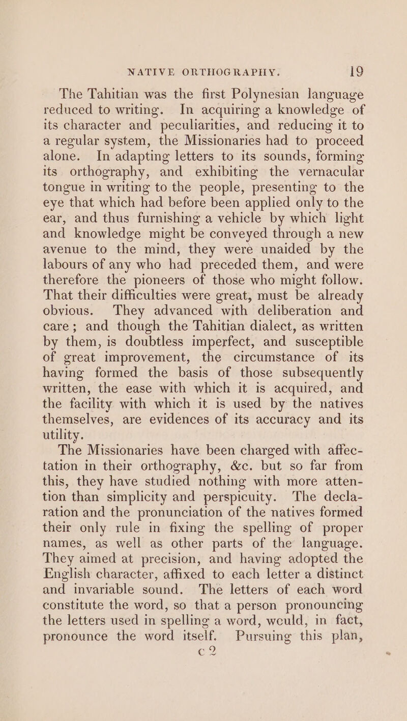 The Tahitian was the first Polynesian language reduced to writing. In acquiring a knowledge of its character and peculiarities, and reducing it to a regular system, the Missionaries had to proceed alone. In adapting letters to its sounds, forming its orthography, and exhibiting the vernacular tongue in writing to the people, presenting to the eye that which had before been applied only to the ear, and thus furnishing a vehicle by which light and knowledge might be conveyed through a new avenue to the mind, they were unaided by the labours of any who had preceded them, and were therefore the pioneers of those who might follow. That their difficulties were great, must be already obvious. They advanced with deliberation and care; and though the Tahitian dialect, as written by them, is doubtless imperfect, and susceptible of great improvement, the circumstance of its having formed the basis of those subsequently written, the ease with which it is acquired, and the facility with which it is used by the natives themselves, are evidences of its accuracy and its utility. The Missionaries have been charged with affec- tation in their orthography, &amp;c. but so far from this, they have studied nothing with more atten- tion than simplicity and perspicuity. The decla- ration and the pronunciation of the natives formed their only rule in fixing the spelling of proper names, as well as other parts of the language. They aimed at precision, and having adopted the English character, affixed to each letter a distinct and invariable sound. The letters of each word constitute the word, so that a person pronouncing the letters used in spelling a word, would, in fact, pronounce the word itself. Pursuing this plan, CZ