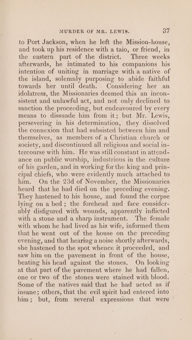 MURDER OF MR. LEWIS. on to Port Jackson, when he left the Mission-house, and took up his residence with a taio, or friend, in the eastern part of the district. Three weeks afterwards, he imtimated to his companions his intention of uniting in marriage with a native of the island, solemnly purposing to abide faithful towards her until death. Considering her an idolatress, the Missionaries deemed this an incon- sistent and unlawful act, and not only declined to sanction the proceeding, but endeavoured by every means to dissuade him from it; but Mr. Lewis, persevering in his determination, they dissolved the connexion that had subsisted between him and themselves, as members of a Christian church or society, and discontinued all religious and social in- tercourse with him. He was still constant in attend- ance on public worship, industrious in the culture of his garden, and in working for the king and prin- cipal chiefs, who were evidently much attached to him. On the 23d of November, the Missionaries heard that he had died on the preceding evening. They hastened to his house, and found the corpse lying on a bed; the forehead and face considcr- ably disfigured with wounds, apparently inflicted with a stone and a sharp instrument. The female with whom he had lived as his wife, informed them that he went out of the house on the preceding evening, and that hearing a noise shortly afterwards, she hastened to the spot whence it proceeded, and saw him on the pavement in front of the house, beating his head against the stones. On looking at that part of the pavement where he had fallen, one or two of the stones were stained with blood. Some of the natives said that he had acted as if insane; others, that the evil spirit had entered into him; but, from several expressions that were