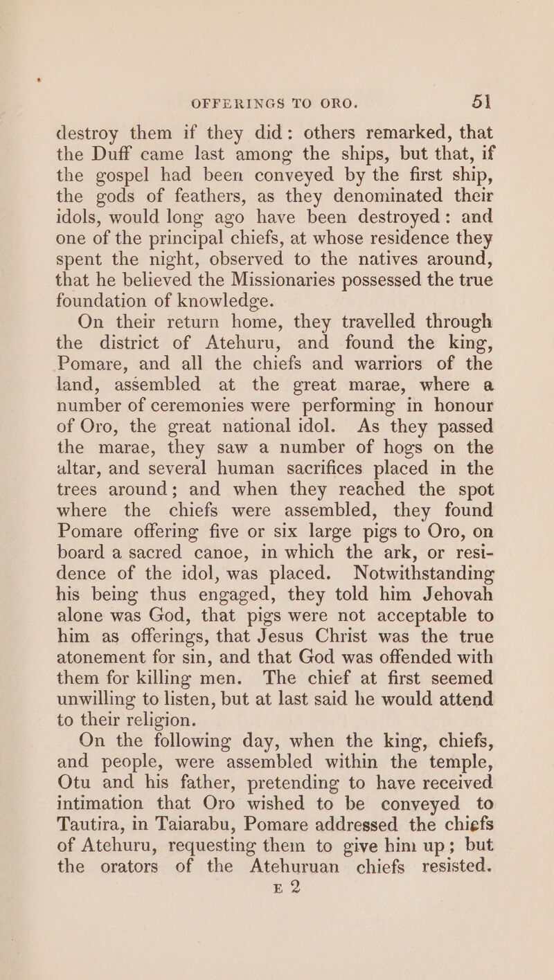 destroy them if they did: others remarked, that the Duff came last among the ships, but that, if the gospel had been conveyed by the first ship, the gods of feathers, as they denominated their idols, would long ago have been destroyed: and one of the principal chiefs, at whose residence they spent the night, observed to the natives around, that he believed the Missionaries possessed the true foundation of knowledge. On their return home, they travelled through the district of Atehuru, and found the king, Pomare, and all the chiefs and warriors of the land, assembled at the great marae, where a number of ceremonies were performing in honour of Oro, the great national idol. As they passed the marae, they saw a number of hogs on the altar, and several human sacrifices placed in the trees around; and when they reached the spot where the chiefs were assembled, they found Pomare offering five or six large pigs to Oro, on board a sacred canoe, in which the ark, or resi- dence of the idol, was placed. Notwithstanding his being thus engaged, they told him Jehovah alone was God, that pigs were not acceptable to him as offerings, that Jesus Christ was the true atonement for sin, and that God was offended with them for killing men. The chief at first seemed unwilling to listen, but at last said he would attend to their religion. On the following day, when the king, chiefs, and people, were assembled within the temple, Otu and his father, pretending to have received intimation that Oro wished to be conveyed to Tautira, in Taiarabu, Pomare addressed the chiefs of Atehuru, requesting them to give him up; but the orators of the Atehuruan chiefs resisted. E 2