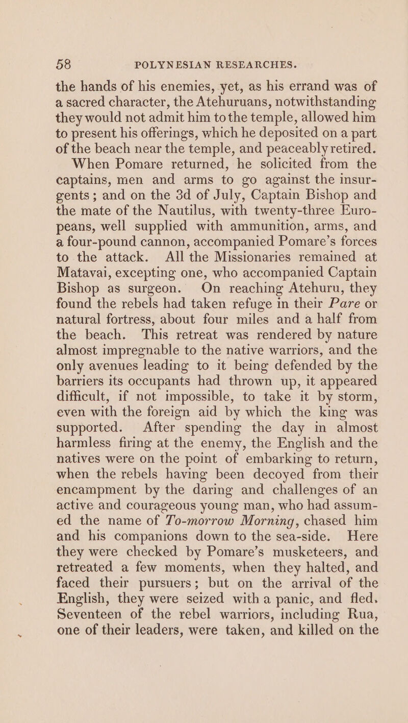 the hands of his enemies, yet, as his errand was of a sacred character, the Atehuruans, notwithstanding they would not admit him tothe temple, allowed him to present his offerings, which he deposited on a part of the beach near the temple, and peaceably retired. When Pomare returned, he solicited from the captains, men and arms to go against the insur- gents; and on the 3d of July, Captain Bishop and the mate of the Nautilus, with twenty-three Euro- peans, well supplied with ammunition, arms, and a four-pound cannon, accompanied Pomare’s forces to the attack. All the Missionaries remained at Matavai, excepting one, who accompanied Captain Bishop as surgeon. On reaching Atehuru, they found the rebels had taken refuge in their Pare or natural fortress, about four miles and a half from the beach. This retreat was rendered by nature almost impregnable to the native warriors, and the only avenues leading to it being defended by the barriers its occupants had thrown up, it appeared difficult, if not impossible, to take it by storm, even with the foreign aid by which the king was supported. After spending the day in almost harmless firmg at the enemy, the English and the natives were on the point of embarking to return, when the rebels having been decoyed from their encampment by the daring and challenges of an active and courageous young man, who had assum- ed the name of To-morrow Morning, chased him and his companions down to the sea-side. Here they were checked by Pomare’s musketeers, and retreated a few moments, when they halted, and faced their pursuers; but on the arrival of the English, they were seized with a panic, and fled. Seventeen of the rebel warriors, including Rua, one of their leaders, were taken, and killed on the