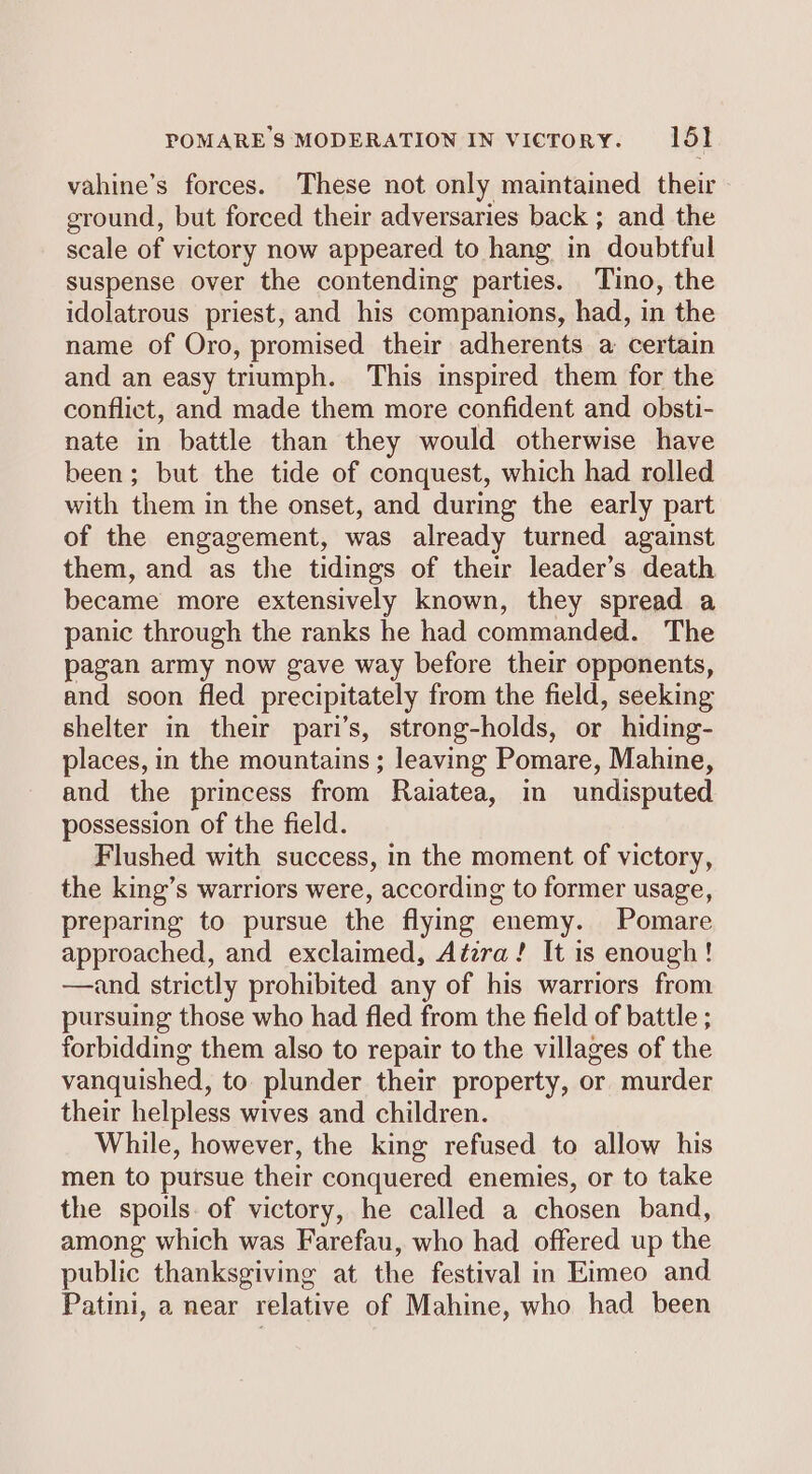 POMARE $ MODERATION IN vicrory. 1651 vahine’s forces. These not only maintained their ground, but forced their adversaries back ; and the scale of victory now appeared to hang in doubtful suspense over the contending parties. Tino, the idolatrous priest, and his companions, had, in the name of Oro, promised their adherents a certain and an easy triumph. This inspired them for the conflict, and made them more confident and obsti- nate in battle than they would otherwise have been; but the tide of conquest, which had rolled with them in the onset, and during the early part of the engagement, was already turned against them, and as the tidings of their leader’s death became more extensively known, they spread a panic through the ranks he had commanded. The pagan army now gave way before their opponents, and soon fled precipitately from the field, seeking shelter in their pari’s, strong-holds, or hiding- places, in the mountains ; leaving Pomare, Mahine, and the princess from Raiatea, in undisputed possession of the field. Flushed with success, in the moment of victory, the king’s warriors were, according to former usage, preparing to pursue the flymg enemy. Pomare approached, and exclaimed, Atzra! It is enough! —and strictly prohibited any of his warriors from pursuing those who had fled from the field of battle ; forbidding them also to repair to the villages of the vanquished, to. plunder their property, or murder their helpless wives and children. While, however, the king refused to allow his men to pursue their conquered enemies, or to take the spoils of victory, he called a chosen band, among which was Farefau, who had offered up the public thanksgiving at the festival in Eimeo and Patini, a near relative of Mahine, who had been