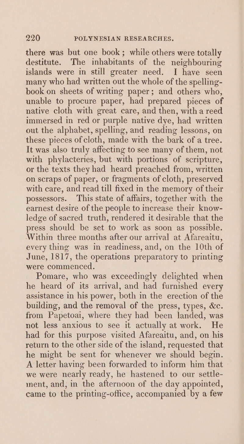 there was but one book; while others were totally destitute. The inhabitants of the neighbouring islands were in still greater need. I have seen many who had written out the whole of the spelling- book on sheets of writing paper; and others who, unable to procure paper, had prepared pieces of native cloth with great care, and then, witha reed immersed in red or purple native dye, had written out the alphabet, spelling, and reading lessons, on these pieces of cloth, made with the bark of a tree. It was also truly affecting to see many of them, not with phylacteries, but with portions of scripture, or the texts they had heard preached from, written on scraps of paper, or fragments of cloth, preserved with care, and read till fixed in the memory of their possessors. This state of affairs, together with the earnest desire of the people to increase their know- ledge of sacred truth, rendered it desirable that the press should be set to work as soon as possible. ‘Within three months after our arrival at Afareaitu, every thing was in readiness, and, on the 10th of June, 1817, the operations preparatory to printing were commenced. Pomare, who was exceedingly delighted when he heard of its arrival, and had furnished every assistance in his power, both in the erection of the building, and the removal of the press, types, &amp;c. from Papetoai, where they had been landed, was not less anxious to see it actually at work. He had for this purpose visited Afareaitu, and, on his return to the other side of the island, requested that he might be sent for whenever we should begin. A letter having been forwarded to inform him that we were nearly ready, he hastened to our settle- ment, and, in the afternoon of the day appointed, came to the printing-office, accompanied by a few