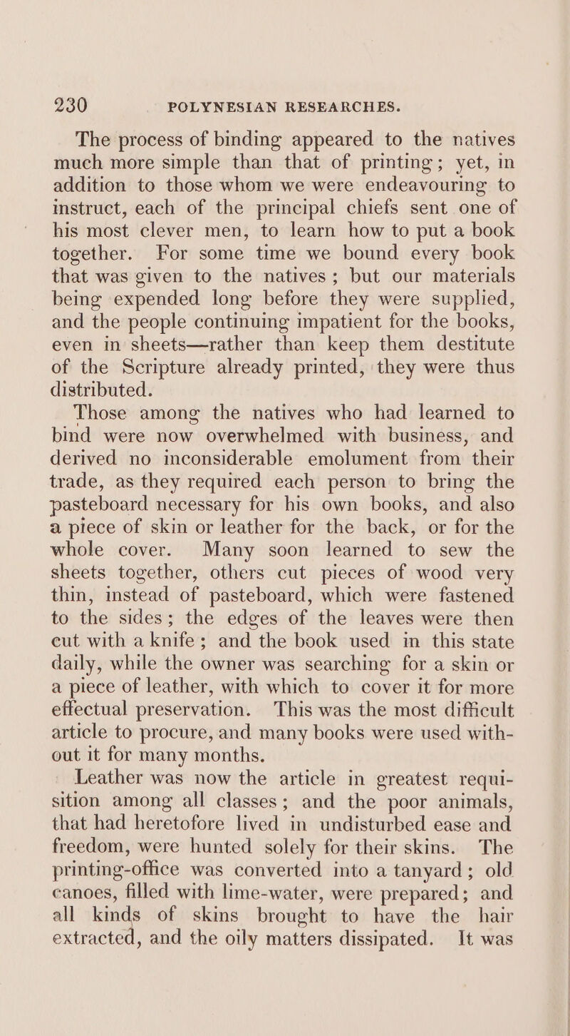 The process of binding appeared to the natives much more simple than that of printing; yet, in addition to those whom we were endeavouring to instruct, each of the principal chiefs sent one of his most clever men, to learn how to put a book together. For some time we bound every book that was given to the natives; but our materials being expended long before they were supplied, and the people continuing impatient for the books, even in sheets—rather than keep them destitute of the Scripture already printed, they were thus distributed. Those among the natives who had learned to bind were now overwhelmed with business, and derived no inconsiderable emolument from their trade, as they required each person to bring the pasteboard necessary for his own books, and also a piece of skin or leather for the back, or for the whole cover. Many soon learned to sew the sheets together, others cut pieces of wood very thin, instead of pasteboard, which were fastened to the sides; the edges of the leaves were then cut with a knife; and the book used in this state daily, while the owner was searching for a skin or a piece of leather, with which to cover it for more effectual preservation. This was the most difficult article to procure, and many books were used with- out it for many months. Leather was now the article in greatest requi- sition among all classes; and the poor animals, that had heretofore lived in undisturbed ease and freedom, were hunted solely for their skins. The printmg-office was converted into a tanyard; old canoes, filled with lime-water, were prepared; and all kinds of skins brought to have the hair extracted, and the oily matters dissipated. It was