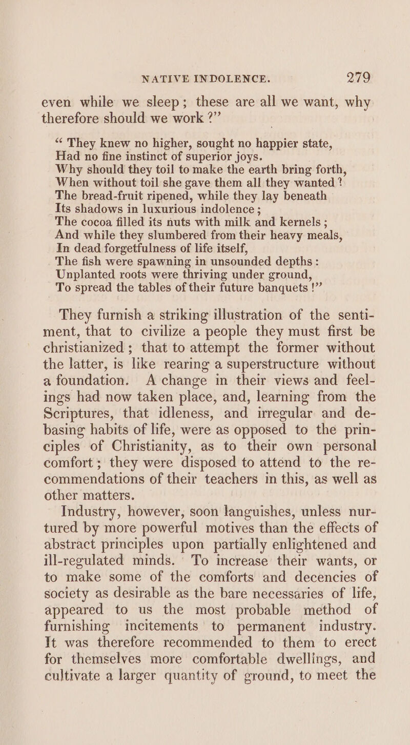 even while we sleep; these are all we want, why therefore should we work ?” “ They knew no higher, sought no happier state, Had no fine instinct of superior joys. Why should they toil to make the earth bring forth, When without toil she gave them all they wanted ? The bread-fruit ripened, while they lay beneath Its shadows in luxurious indolence ; The cocoa filled its nuts with milk and kernels ; And while they slumbered from their heavy meals, In dead forgetfulness of life itself, The fish were spawning in unsounded depths: Unplanted roots were thriving under ground, To spread the tables of their future banquets !” They furnish a striking illustration of the senti- ment, that to civilize a people they must first be christianized ; that to attempt the former without the latter, is like rearing a superstructure without a foundation. A change in their views and feel- ings had now taken place, and, learning from the Scriptures, that idleness, and irregular and de- basing habits of life, were as opposed to the prin- ciples of Christianity, as to their own personal comfort ; they were disposed to attend to the re- commendations of their teachers in this, as well as other matters. Industry, however, soon languishes, unless nur- tured by more powerful motives than the effects of abstract principles upon partially enlightened and ill-regulated minds. To increase their wants, or to make some of the comforts and decencies of society as desirable as the bare necessaries of life, appeared to us the most probable method of furnishing incitements to permanent industry. It was therefore recommended to them to erect for themselves more comfortable dwellings, and cultivate a larger quantity of ground, to meet the