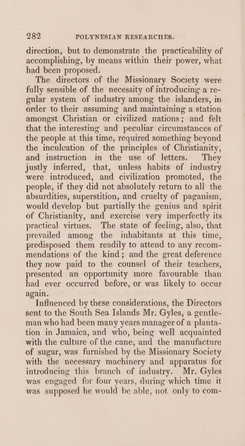 direction, but to demonstrate the practicability of accomplishing, by means within their power, what had been proposed. The directors of the Missionary Society were fully sensible of the necessity of introducing a re- gular system of industry among the islanders, in order to their assuming and maintaining a station amongst Christian or civilized nations; and felt that the interesting and peculiar circumstances of the people at this time, required something beyond the inculcation of the principles of Christianity, and instruction m the use of letters. They justly inferred, that, unless habits of industry were introduced, and civilization promoted, the people, if they did not absolutely return to all the absurdities, superstition, and cruelty of paganism, would develop but partially the genius and spirit of Christianity, and exercise very imperfectly its practical virtues. The state of feeling, also, that prevailed among the inhabitants at this time, predisposed them readily to attend to any recom- mendations of the kind; and the great deference they now paid to the counsel of their teachers, presented an opportunity more favourable than had ever occurred before, or was likely to occur again. Influenced by these considerations, the Directors sent to the South Sea Islands Mr. Gyles, a gentle- man who had been many years manager of a planta- tion in Jamaica, and who, being well acquainted with the culture of the cane, and the manufacture of sugar, was furnished by the Missionary Society with the necessary machinery and apparatus for introducing this branch of industry. Mr. Gyles was engaged for four years, during which time it was supposed he would be able, not only to com-