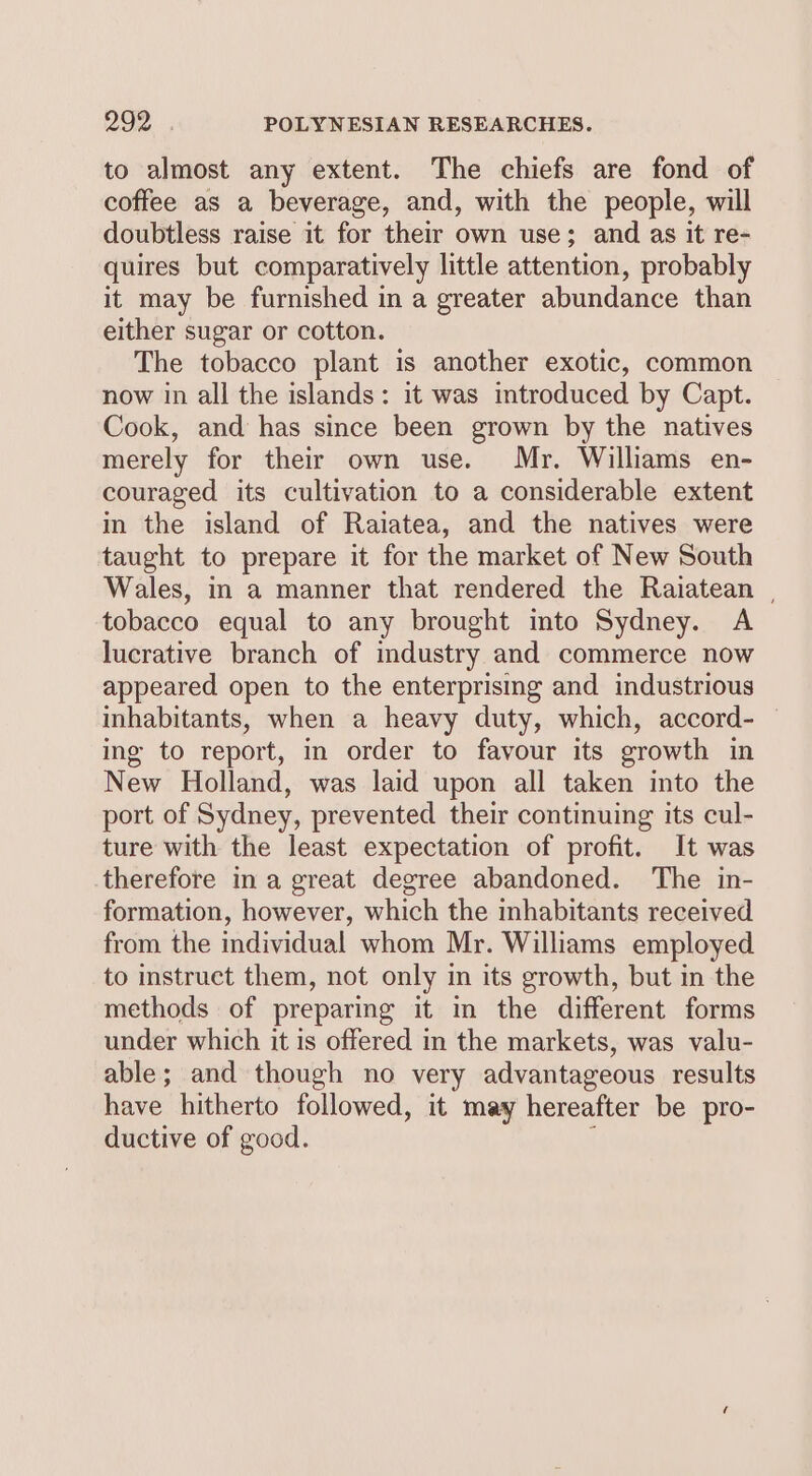 to almost any extent. The chiefs are fond of coffee as a beverage, and, with the people, will doubtless raise it for their own use; and as it re- quires but comparatively little attention, probably it may be furnished in a greater abundance than either sugar or cotton. The tobacco plant is another exotic, common now in all the islands: it was introduced by Capt. Cook, and has since been grown by the natives merely for their own use. Mr. Williams en- couraged its cultivation to a considerable extent in the island of Raiatea, and the natives were taught to prepare it for the market of New South Wales, in a manner that rendered the Raiatean | tobacco equal to any brought into Sydney. A lucrative branch of industry and commerce now appeared open to the enterprising and industrious inhabitants, when a heavy duty, which, accord- — ing to report, in order to favour its growth in New Holland, was laid upon all taken into the port of Sydney, prevented their continuing its cul- ture with the least expectation of profit. It was therefore in a great degree abandoned. The in- formation, however, which the inhabitants received from the individual whom Mr. Williams employed to instruct them, not only in its growth, but in the methods of preparing it in the different forms under which it is offered in the markets, was valu- able; and though no very advantageous results have hitherto followed, it may hereafter be pro- ductive of good. i