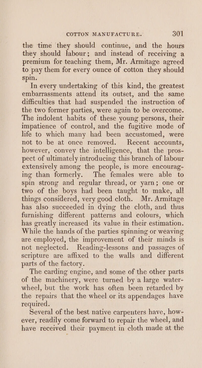 the time they should continue, and the hours they should labour; and instead of receiving a premium for teaching them, Mr. Armitage agreed to pay them for every ounce of cotton they should spin. a every undertaking of this kind, the greatest embarrassments attend its outset, and the same difficulties that had suspended the instruction of the two former parties, were again to be overcome. The indolent habits of these young persons, their impatience of control, and the fugitive mode of life to which many had been accustomed, were not to be at once removed. Recent accounts, however, convey the intelligence, that the pros- pect of ultimately introducing this branch of labour extensively among the people, 1s more encourag- ing than formerly. The females were able to spin strong and regular thread, or yarn; one or two of the boys had been taught to make, all things considered, very good cloth. Mr. Armitage has also succeeded in dying the cloth, and thus furnishing different patterns and colours, which has greatly increased its value in their estimation. While the hands of the parties spinning or weaving are employed, the improvement of their minds is not neglected. Reading-lessons and passages of scripture are affixed to the walls and different parts of the factory. The carding engine, and some of the other parts of the machinery, were turned by a large water- wheel, but the work has often been retarded by the repairs that the wheel or its appendages have required. Several of the best native carpenters have, how- ever, readily come forward to repair the wheel, and have received their payment in cloth made at the