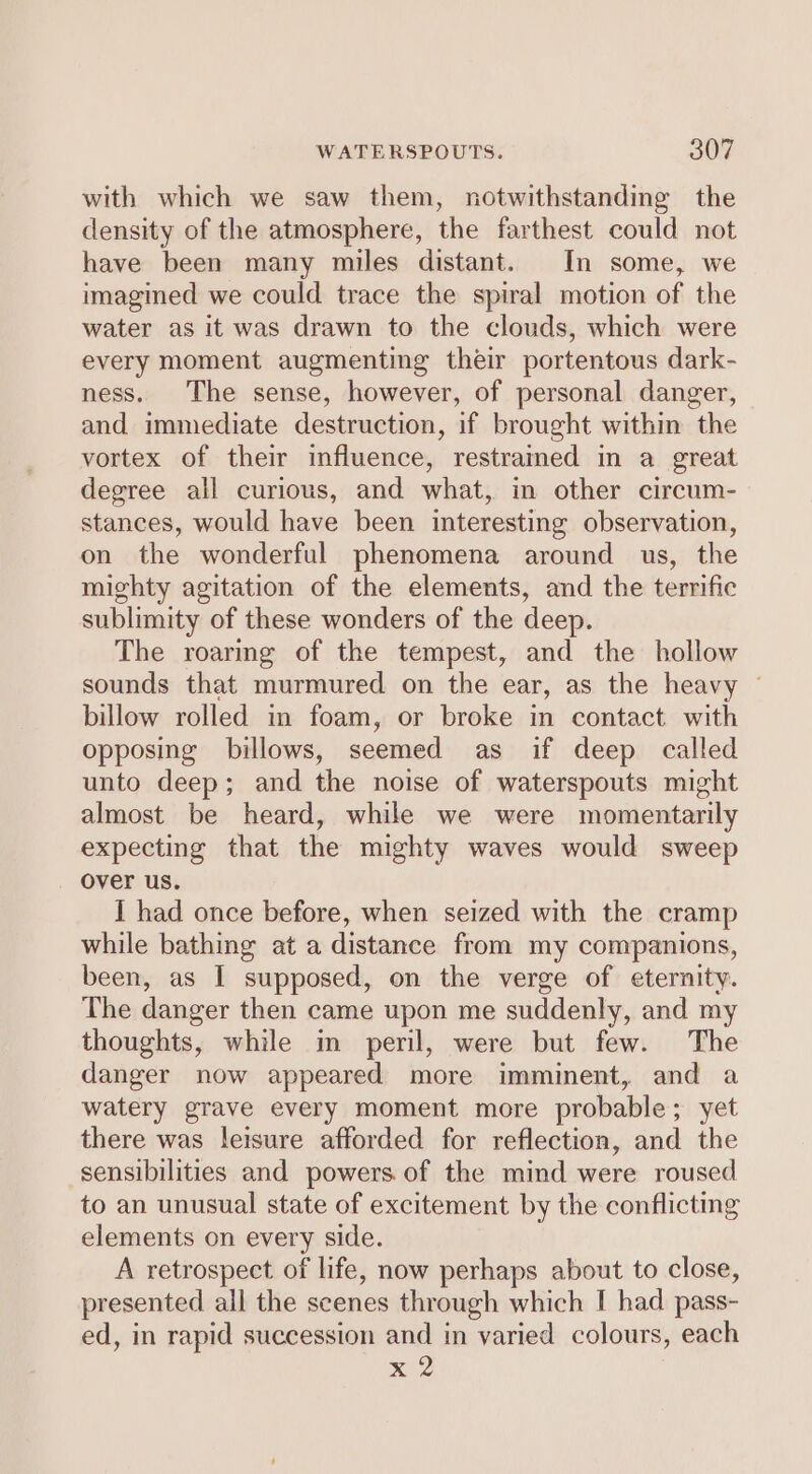 with which we saw them, notwithstanding the density of the atmosphere, the farthest could not have been many miles distant. In some, we imagined we could trace the spiral motion of the water as it was drawn to the clouds, which were every moment augmenting their portentous dark- ness. The sense, however, of personal danger, and immediate destruction, if brought within the vortex of their influence, restraimed in a great degree all curious, and what, in other circum- stances, would have been interesting observation, on the wonderful phenomena around us, the mighty agitation of the elements, and the terrific sublimity of these wonders of the deep. The roaring of the tempest, and the hollow sounds that murmured on the ear, as the heavy ~ billow rolled in foam, or broke in contact with opposing billows, seemed as if deep called unto deep; and the noise of waterspouts might almost be heard, while we were momentarily expecting that the mighty waves would sweep over us. I had once before, when seized with the cramp while bathing at a distance from my companions, been, as I supposed, on the verge of eternity. The danger then came upon me suddenly, and my thoughts, while im peril, were but few. The danger now appeared more imminent, and a watery grave every moment more probable; yet there was leisure afforded for reflection, and the sensibilities and powers of the mind were roused to an unusual state of excitement by the conflicting elements on every side. A retrospect of life, now perhaps about to close, presented all the scenes through which I had pass- ed, in rapid succession and in varied colours, each x 2