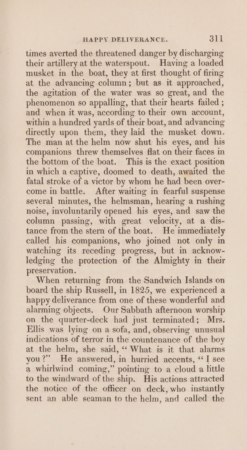 times averted the threatened danger by discharging their artillery at the waterspout. Having a loaded musket in the boat, they at first thought of firing at the advancing column; but as it approached, the agitation of the water was so great, and the phenomenon so appalling, that their hearts failed ; and when it was, according to their own account, within a hundred yards of their boat, and advancing directly upon them, they laid the musket down. The man at the helm now shut his eyes, and his companions threw themselves flat on their faces in the bottom of the boat. This is the exact position in which a captive, doomed to death, awaited the fatal stroke of a victor by whom he had been over- come in battle. After waiting in fearful suspense several minutes, the helmsman, hearing a rushing noise, involuntarily opened his eyes, and saw the column passing, with great velocity, at a dis- tance from the stern of the boat. He immediately called his companions, who joined not only in watching its receding progress, but in acknow- ledging the protection of the Almighty in their preservation. When returning from the Sandwich Islands on board the ship Russell, in 1825, we experienced a happy deliverance from one of these wonderful and alarming objects. Our Sabbath afternoon worship on the quarter-deck had just terminated; Mrs. Ellis was lying on a sofa, and, observing unusual indications of terror in the countenance of the boy at the helm, she said, ‘“‘ What is it that alarms you?” He answered, in hurried accents, ‘“ I see a whirlwind coming,” pointing to a cloud a little to the windward of the ship. His actions attracted the notice of the officer on deck, who instantly sent an able seaman to the helm, and called the