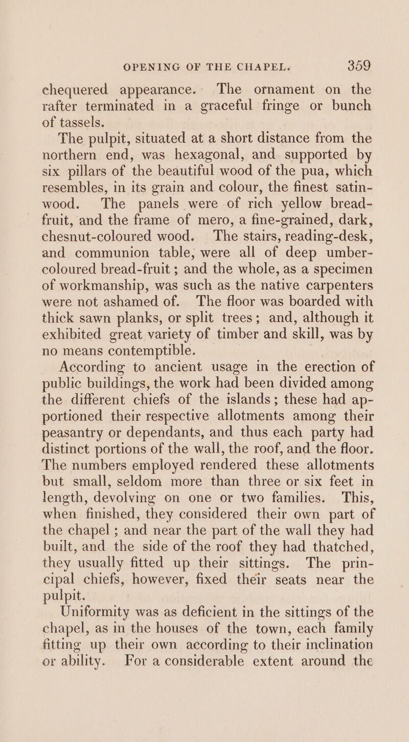 chequered appearance. The ornament on the rafter terminated in a graceful fringe or bunch of tassels. The pulpit, situated at a short distance from the northern end, was hexagonal, and supported by six pillars of the beautiful wood of the pua, which resembles, in its grain and colour, the finest satin- wood. The panels were of rich yellow bread- fruit, and the frame of mero, a fine-grained, dark, chesnut-coloured wood. The stairs, reading-desk, and communion table, were all of deep umber- coloured bread-fruit ; and the whole, as a specimen of workmanship, was such as the native carpenters were not ashamed of. The floor was boarded with thick sawn planks, or split trees; and, although it exhibited great variety of timber and skill, was by no means contemptible. According to ancient usage in the erection of public buildings, the work had been divided among the different chiefs of the islands; these had ap- portioned their respective allotments among their peasantry or dependants, and thus each party had distinct portions of the wall, the roof, and the floor. The numbers employed rendered these allotments but small, seldom more than three or six feet in length, devolving on one or two families. This, when finished, they considered their own part of the chapel ; and near the part of the wall they had built, and the side of the roof they had thatched, they usually fitted up their sittings. The prin- cipal chiefs, however, fixed their seats near the pulpit. Uniformity was as deficient in the sittings of the chapel, as in the houses of the town, each family fitting up their own according to their inclination or ability. For a considerable extent around the