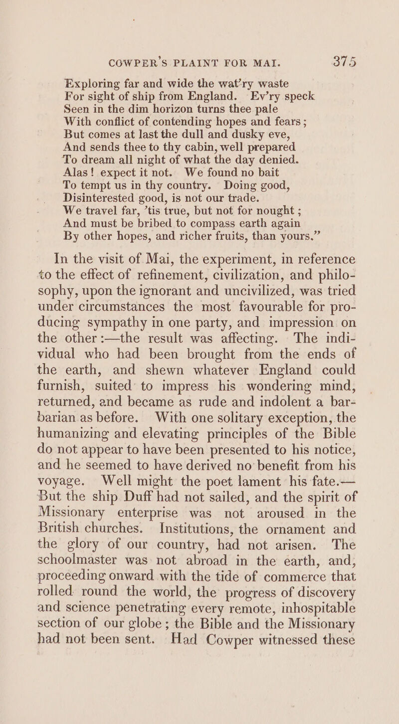 Exploring far and wide the wat’ry waste For sight of ship from England. Ev’ry speck Seen in the dim horizon turns thee pale With conflict of contending hopes and fears ; But comes at last the dull and dusky eve, And sends thee to thy cabin, well prepared To dream all night of what the day denied. Alas! expect it not. We found no bait To tempt us in thy country. Doing good, Disinterested good, is not our trade. We travel far, ’tis true, but not for nought ; And must be bribed to compass earth again By other hopes, and richer fruits, than yours.” In the visit of Mai, the experiment, in reference to the effect of refinement, civilization, and philo- sophy, upon the ignorant and uncivilized, was tried under circumstances the most favourable for pro- ducing sympathy in one party, and impression on the other :—the result was affecting. The indi- vidual who had been brought from the ends of the earth, and shewn whatever England could furnish, suited to impress his wondering mind, returned, and became as rude and indolent a bar- barian as before. With one solitary exception, the humanizing and elevating principles of the Bible do not appear to have been presented to his notice, and he seemed to have derived no benefit from his voyage. Well might the poet lament his fate.— But the ship Duff had not sailed, and the spirit of Missionary enterprise was not aroused in the British churches. Institutions, the ornament and the glory of our country, had not arisen. The schoolmaster was not abroad in the earth, and, proceeding onward. with the tide of commerce that rolled round the world, the progress of discovery and science penetrating every remote, inhospitable section of our globe ; the Bible and the Missionary had not been sent. Had Cowper witnessed these
