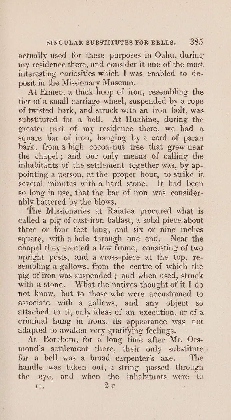 actually used for these purposes in Oahu, during my residence there, and consider it one of the most interesting curiosities which I was enabled to de- posit in the Missionary Museum. At Eimeo, a thick hoop of iron, resembling the tier of a small carriage-wheel, suspended by a rope of twisted bark, and struck with an iron bolt, was substituted for a bell. At Huahine, during the greater part of my residence there, we had a square bar of iron, hanging by a cord of parau bark, from a high cocoa-nut tree that grew near the chapel; and our only means of calling the inhabitants of the settlement together was, by ap- pointing a person, at the proper hour, to strike it several minutes with a hard stone. It had been so long in use, that the bar of iron was consider- ably battered by the blows. The Missionaries at Raiatea procured what is called a pig of cast-iron ballast, a solid piece about three or four feet long, and six or nine inches square, with a hole through one end. Near the chapel they erected a low frame, consisting of two upright posts, and a cross-piece at the top, re- sembling a gallows, from the centre of which the pig of iron was suspended ; and when used, struck with a stone. What the natives thought of it I do not know, but to those who were accustomed to associate with a gallows, and any object so attached to it, only ideas of an execution, or of a criminal hung in irons, its appearance was not adapted to awaken very gratifying feelings. At Borabora, for a long time after Mr. Ors- mond’s settlement there, their only substitute for a bell was a broad carpenter's axe. The handle was taken out, a string passed through the eye, and when the inhabitants were to EE. me