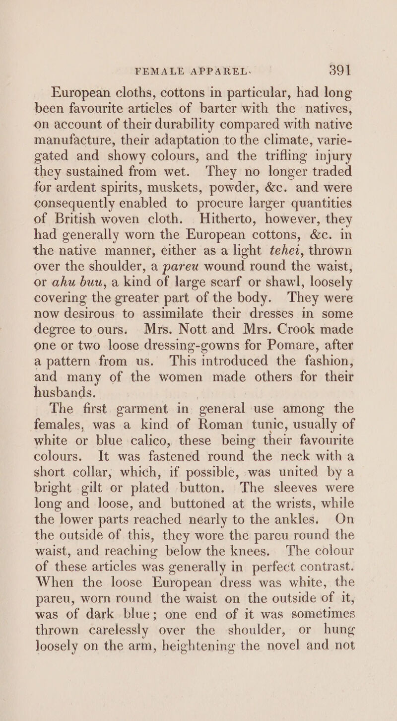 European cloths, cottons in particular, had long been favourite articles of barter with the natives, on account of their durability compared with native manufacture, their adaptation to the climate, varie- gated and showy colours, and the trifling injury they sustained from wet. They no longer traded for ardent spirits, muskets, powder, &amp;c. and were consequently enabled to procure larger quantities of British woven cloth. Hitherto, however, they had generally worn the European cottons, &amp;c. in the native manner, either as a light tehez, thrown over the shoulder, a parex wound round the waist, or ahu buu, a kind of large scarf or shawl, loosely covering the greater part of the body. They were now desirous to assimilate their dresses in some degree to ours. Mrs. Nott and Mrs. Crook made one or two loose dressing-gowns for Pomare, after a pattern from us. This introduced the fashion, and many of the women made others for their husbands. The first garment in general use among the females, was a kind of Roman tunic, usually of white or blue calico, these being their favourite colours. It was fastened round the neck with a short collar, which, if possible, was united by a bright gilt or plated button. The sleeves were long and loose, and buttoned at the wrists, while the lower parts reached nearly to the ankles. On the outside of this, they wore the pareu round the waist, and reaching below the knees. The colour of these articles was generally in perfect contrast. When the loose European dress was white, the pareu, worn round the waist on the outside of it, was of dark blue; one end of it was sometimes thrown carelessly over the shoulder, or hung loosely on the arm, heightening the novel and not