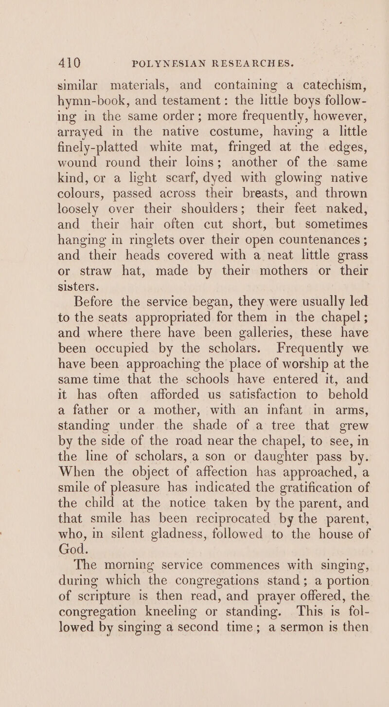 similar materials, and containmg a catechism, hymn-book, and testament: the little boys follow- ing in the same order; more frequently, however, arrayed in the native costume, having a little finely-platted white mat, fringed at the edges, wound round their loins; another of the same kind, or a light scarf, dyed with glowing native colours, passed across their breasts, and thrown loosely over their shoulders; their feet naked, and their hair often cut short, but sometimes hanging in ringlets over their open countenances ; and their heads covered with a neat little grass or straw hat, made by their mothers or their sisters. Before the service began, they were usually led to the seats appropriated for them in the chapel; and where there have been galleries, these have been occupied by the scholars. Frequently we have been approaching the place of worship at the same time that the schools have entered it, and it has often afforded us satisfaction to behold a father or a mother, with an infant in arms, standing under. the shade of a tree that grew by the side of the road near the chapel, to see, in the line of scholars, a son or daughter pass by. When the object of affection has approached, a smile of pleasure has indicated the gratification of the child at the notice taken by the parent, and that smile has been reciprocated by the parent, who, in silent gladness, followed to the house of God. The morning service commences with singing, during which the congregations stand; a portion of scripture is then read, and prayer offered, the congregation kneeling or standing. This is fol- lowed by singing a second time; a sermon is then