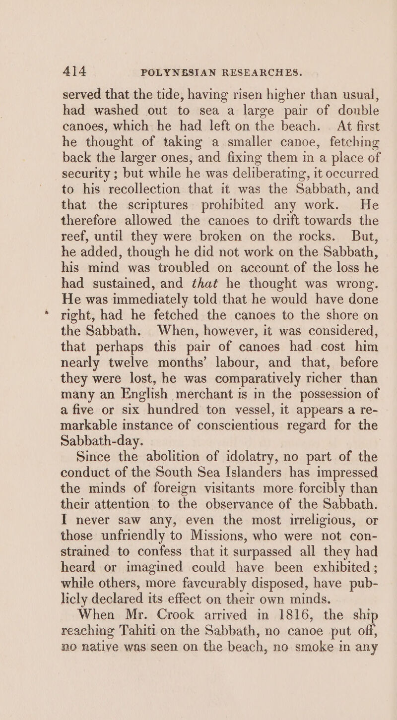 served that the tide, having risen higher than usual, had washed out to sea a large pair of double canoes, which he had left on the beach. At first he thought of taking a smaller canoe, fetching back the larger ones, and fixing them in a place of security ; but while he was deliberating, it occurred to his recollection that it was the Sabbath, and that the scriptures prohibited any work. He therefore allowed the canoes to drift towards the reef, until they were broken on the rocks. But, he added, though he did not work on the Sabbath, his mind was troubled on account of the loss he had sustained, and that he thought was wrong. He was immediately told that he would have done right, had he fetched the canoes to the shore on the Sabbath. When, however, it was considered, that perhaps this pair of canoes had cost him nearly twelve months’ labour, and that, before they were lost, he was comparatively richer than many an English merchant is in the possession of a five or six hundred ton vessel, it appears a re- markable instance of conscientious regard for the Sabbath-day. Since the abolition of idolatry, no part of the conduct of the South Sea Islanders has impressed the minds of foreign visitants more forcibly than their attention to the observance of the Sabbath. I never saw any, even the most mreligious, or those unfriendly to Missions, who were not con- strained to confess that it surpassed all they had heard or imagined could have been exhibited ; while others, more favcurably disposed, have pub- licly declared its effect on their own minds. When Mr. Crook arrived in 1816, the ship reaching Tahiti on the Sabbath, no canoe put off, no native was seen on the beach, no smoke in any