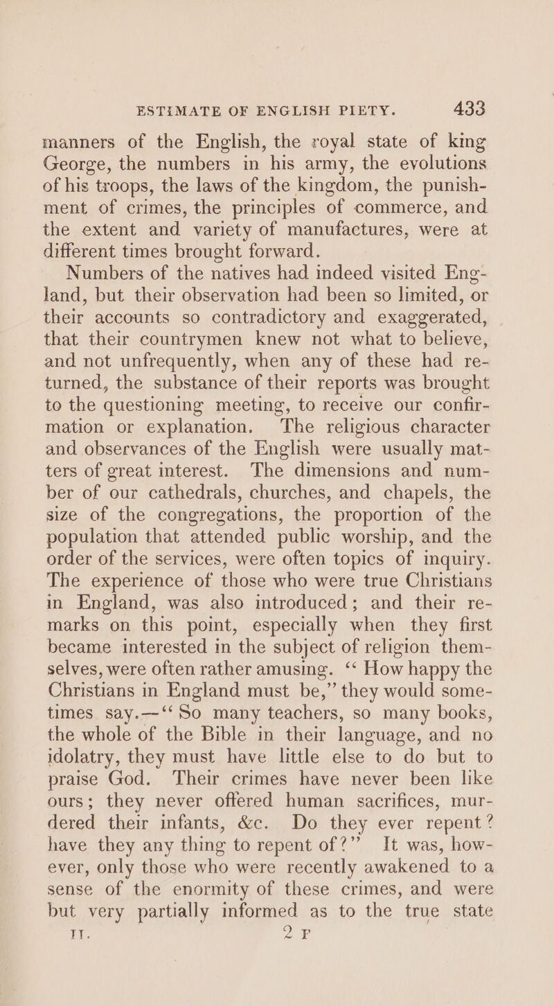 manners of the English, the royal state of king George, the numbers in his army, the evolutions of his troops, the laws of the kingdom, the punish- ment of crimes, the principles of commerce, and the extent and variety of manufactures, were at different times brought forward. Numbers of the natives had indeed visited Eng- land, but their observation had been so limited, or their accounts so contradictory and exaggerated, that their countrymen knew not what to believe, and not unfrequently, when any of these had re- turned, the substance of their reports was brought to the questioning meeting, to receive our confir- mation or explanation. The religious character and observances of the English were usually mat- ters of great interest. The dimensions and num- ber of our cathedrals, churches, and chapels, the size of the congregations, the proportion of the population that attended public worship, and the order of the services, were often topics of mquiry. The experience of those who were true Christians in England, was also introduced; and their re- marks on this point, especially when they first became interested in the subject of religion them- selves, were often rather amusing. ‘‘ How happy the Christians in England must be,” they would some- times say.—‘‘So many teachers, so many books, the whole of the Bible in their language, and no idolatry, they must have little else to do but to praise God. Their crimes have never been like ours; they never offered human sacrifices, mur- dered their infants, &amp;c. Do they ever repent ? have they any thing to repent of?” It was, how- ever, only those who were recently awakened to a sense of the enormity of these crimes, and were but very partially informed as to the true state 0¢ 2F