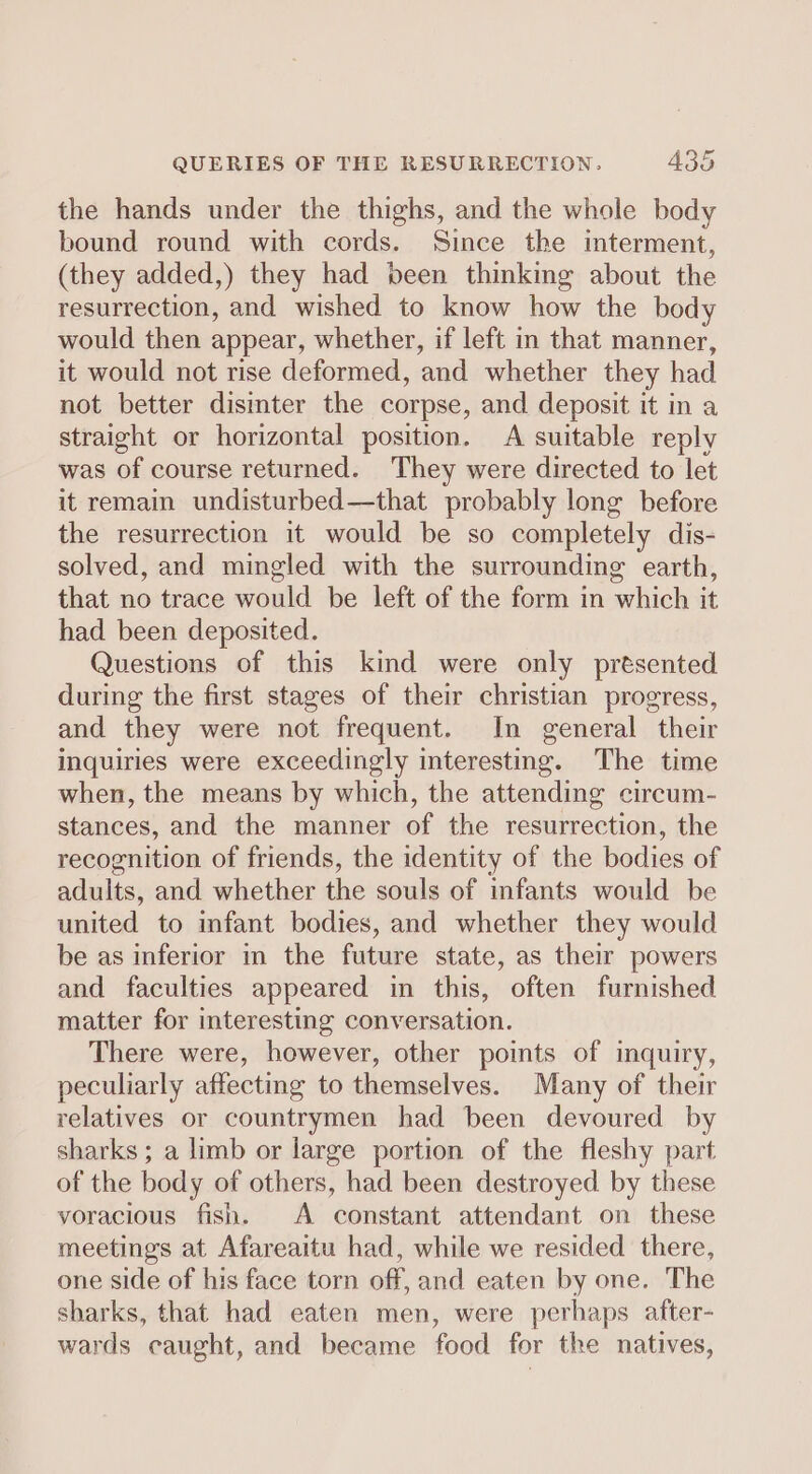 the hands under the thighs, and the whole body bound round with cords. Since the interment, (they added,) they had been thinking about the resurrection, and wished to know how the body would then appear, whether, if left in that manner, it would not rise deformed, and whether they had not better disinter the corpse, and deposit it in a straight or horizontal position. A suitable reply was of course returned. They were directed to let it remain undisturbed—that probably long before the resurrection it would be so completely dis- solved, and mingled with the surrounding earth, that no trace would be left of the form in which it had been deposited. Questions of this kind were only prtsented during the first stages of their christian progress, and they were not frequent. In general their inquiries were exceedingly interesting. The time when, the means by which, the attending circum- stances, and the manner of the resurrection, the recognition of friends, the identity of the bodies of adults, and whether the souls of infants would be united to infant bodies, and whether they would be as inferior in the future state, as their powers and faculties appeared in this, often furnished matter for interesting conversation. There were, however, other points of inquiry, peculiarly affecting to themselves. Many of their relatives or countrymen had been devoured by sharks ; a limb or large portion of the fleshy part of the body of others, had been destroyed by these voracious fish. A constant attendant on these meetings at Afareaitu had, while we resided there, one side of his face torn off, and eaten by one. The sharks, that had eaten men, were perhaps after- wards caught, and became food for the natives,