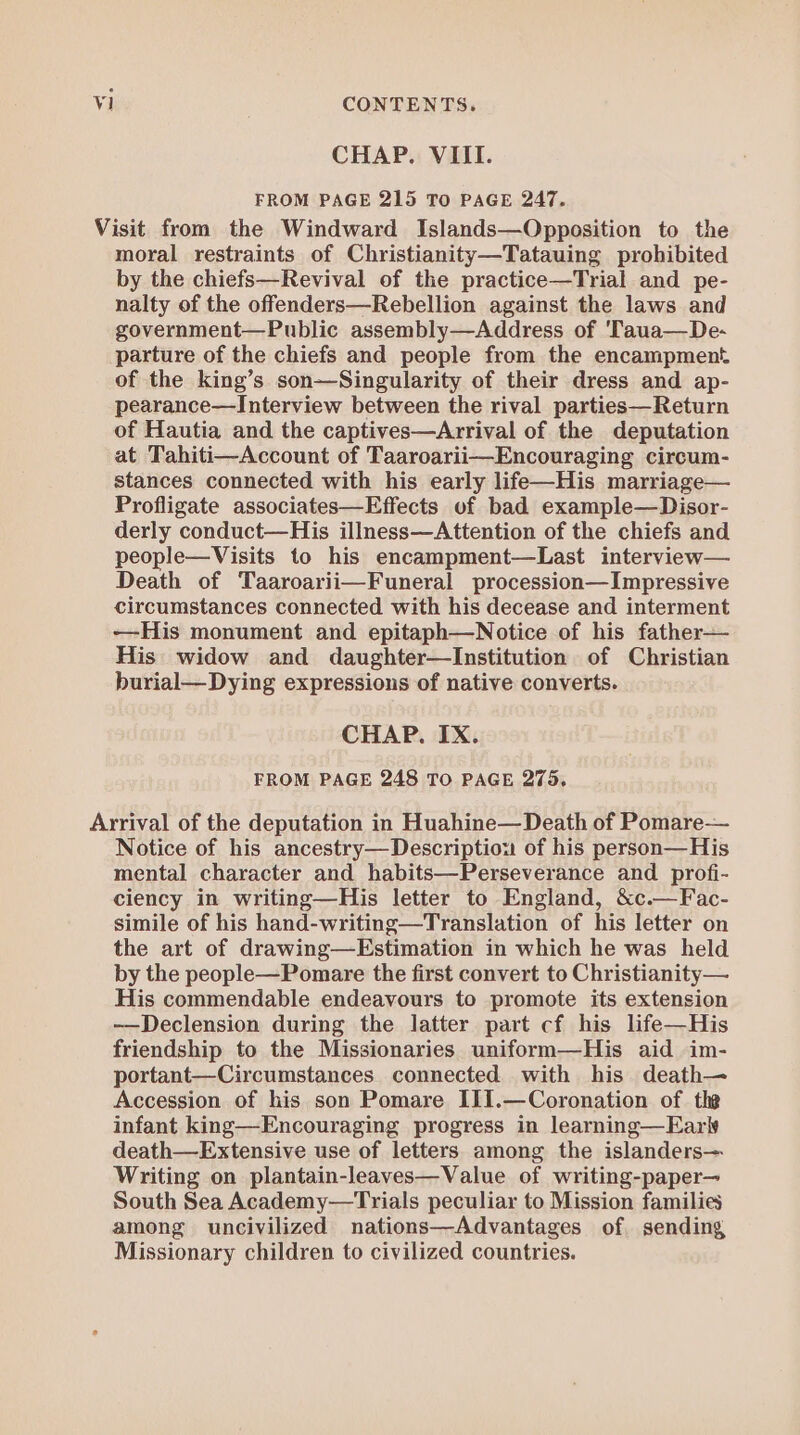 CHAP. VIII. FROM PAGE 215 To PAGE 247. Visit from the Windward Islands—Opposition to the moral restraints of Christianity—Tatauing prohibited by the chiefs—Revival of the practice—Trial and pe- nalty of the offenders—Rebellion against the laws and government—Public assembly—Address of 'Taua—De- parture of the chiefs and people from the encampment of the king’s son—Singularity of their dress and ap- pearance—Interview between the rival parties—Return of Hautia and the captives—Arrival of the deputation at Tahiti—Account of Taaroarii—Encouraging circum- stances connected with his early life—His marriage— Profligate associates—Effects of bad example—Disor- derly conduct—His illness—Attention of the chiefs and people—Visits to his encampment—Last interview— Death of Taaroarii—Funeral procession—Impressive circumstances connected with his decease and interment ——-His monument and epitaph—Notice of his father— His widow and daughter—Institution of Christian burial—Dying expressions of native converts. CHAP. IX. FROM PAGE 248 TO PAGE 275, Arrival of the deputation in Huahine—Death of Pomare— Notice of his ancestry—Descriptiou of his person—His mental character and habits—Perseverance and profi- ciency in writing—His letter to England, &amp;c.—Fac- simile of his hand-writing—Translation of his letter on the art of drawing—Estimation in which he was held by the people—Pomare the first convert to Christianity— His commendable endeavours to promote its extension -—Declension during the latter part cf his life—His friendship to the Missionaries uniform—His aid im- portant—Circumstances connected with his death— Accession of his son Pomare III.—Coronation of the infant king—Encouraging progress in learning—EarW death—Extensive use of letters among the islanders— Writing on plantain-leaves—Value of writing-paper— South Sea Academy—Trials peculiar to Mission families among uncivilized nations—Advantages of. sending Missionary children to civilized countries.