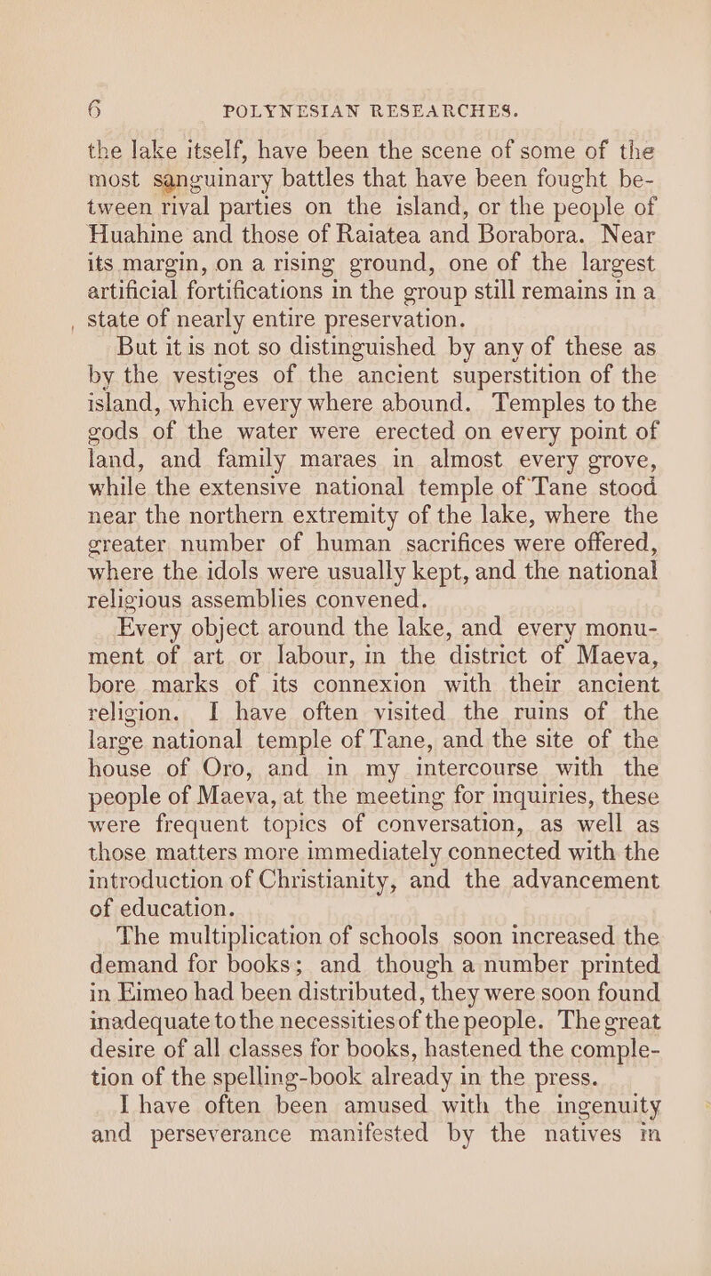 the lake itself, have been the scene of some of the most sanguinary battles that have been fought be- tween rival parties on the island, or the people of Huahine and those of Raiatea and Borabora. Near its margin, on a rising ground, one of the largest artificial fortifications in the group still remains in a _ State of nearly entire preservation. But it is not so distinguished by any of these as by the vestiges of the ancient superstition of the island, which every where abound. Temples to the gods of the water were erected on every point of land, and family maraes in almost every grove, while the extensive national temple of Tane stood near the northern extremity of the lake, where the greater number of human sacrifices were offered, where the idols were usually kept, and the national religious assemblies convened. Every object around the lake, and every monu- ment of art or labour, in the district of Maeva, bore marks of its connexion with their ancient religion. I have often visited the ruins of the large national temple of Tane, and the site of the house of Oro, and in my intercourse with the people of Maeva, at the meeting for inquiries, these were frequent topics of conversation, as well as those matters more immediately connected with the introduction of Christianity, and the advancement of education. The multiplication of schools soon increased the demand for books; and though a number printed in Eimeo had been distributed, they were soon found inadequate to the necessitiesof the people. The great desire of all classes for books, hastened the comple- tion of the spelling-book already in the press. I have often been amused with the ingenuity and perseverance manifested by the natives m