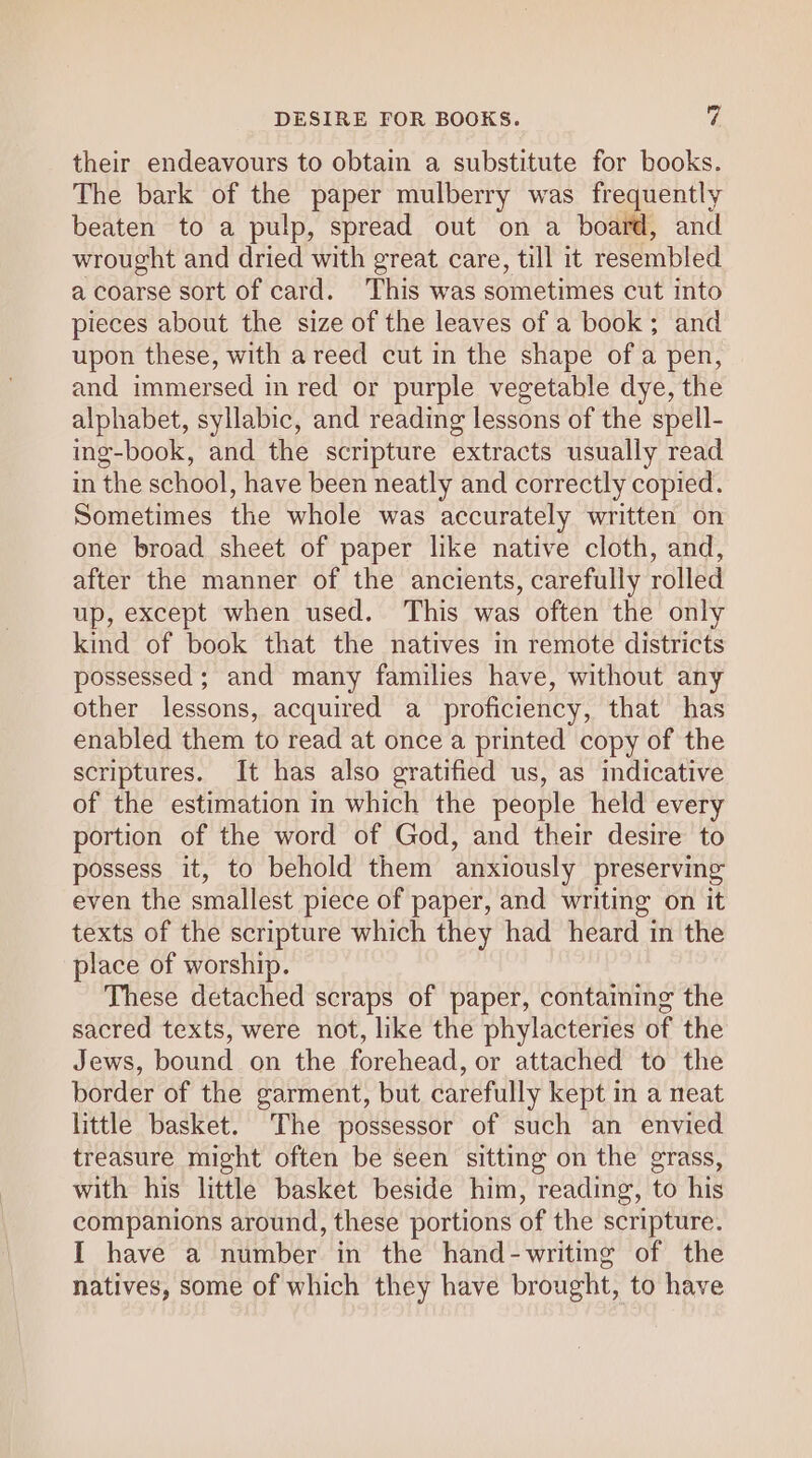 their endeavours to obtain a substitute for books. The bark of the paper mulberry was frequently beaten to a pulp, spread out on a board, and wrought and dried with great care, till it resembled a coarse sort of card. This was sometimes cut into pieces about the size of the leaves of a book; and upon these, with a reed cut in the shape ofa pen, and immersed in red or purple vegetable dye, the alphabet, syllabic, and reading lessons of the spell- ing-book, and the scripture extracts usually read. in the school, have been neatly and correctly copied. Sometimes the whole was accurately written on one broad sheet of paper like native cloth, and, after the manner of the ancients, carefully rolled up, except when used. This was often the only kind of book that the natives in remote districts possessed ; and many families have, without any other lessons, acquired a proficiency, that has enabled them to read at once a printed copy of the scriptures. It has also gratified us, as indicative of the estimation in which the people held every portion of the word of God, and their desire to possess it, to behold them anxiously preserving even the smallest piece of paper, and writing on it texts of the scripture which they had heard in the place of worship. These detached scraps of paper, contaming the sacred texts, were not, like the phylacteries of the Jews, bound on the forehead, or attached to the border of the garment, but carefully kept in a neat little basket. The possessor of such an envied treasure might often be seen sitting on the grass, with his little basket beside him, reading, to his companions around, these portions of the scripture. I have a number in the hand-writing of the natives, some of which they have brought, to have