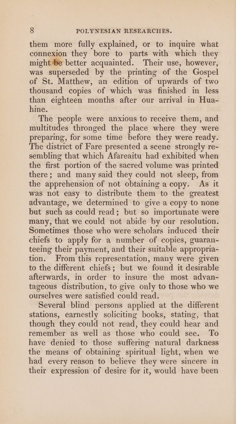 them more fully explained, or to inquire what connexion they bore to parts with which they might be better acquainted. Their use, however, was superseded by the printing of the Gospel of St. Matthew, an edition of upwards of two thousand copies of which was finished in less than eighteen months after our arrival in Hua- hine. The people were anxious to receive them, and multitudes thronged the place where they were preparing, for some time before they were ready. The district of Fare presented a scene strongly re- sembling that which Afareaitu had exhibited when the first portion of the sacred volume was printed there; and many said they could not sleep, from the apprehension of not obtaining a copy. As it was not easy to distribute them to the greatest advantage, we determined to give a copy to none but such as could read; but so importunate were many, that we could not abide by our resolution. Sometimes those who were scholars induced their chiefs to apply for a number of copies, guaran- teeing their payment, and their suitable appropria- tion. From this representation, many were given to the different chiefs; but we found it desirable afterwards, in order to insure the most advan- tageous distribution, to give only to those who we ourselves were satisfied could read. Several blind persons applied at the different stations, earnestly soliciting books, stating, that though they could not read, they could hear and remember as well as those who could see. To have denied to those suffermg natural darkness the means of obtaining spiritual light, when we had every reason to believe they were sincere in their expression of desire for it, would have been