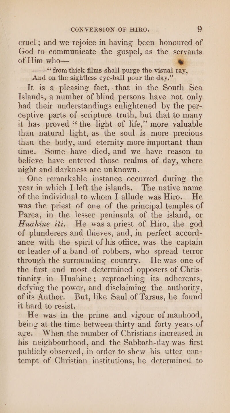 cruel; and we rejoice in having been honoured of God to communicate the gospel, as the servants of Him who— . ——‘ from thick films shall purge the visual ray, And on the sightless eye-ball pour the day.” It is a pleasing fact, that in the South Sea Islands, a number of blind persons have not only had their understandings enlightened by the per- ceptive parts of scripture truth, but that to many it has proved ‘‘the light of life,” more valuable than natural light, as the soul is more precious than the body, and eternity more important than time. Some have died, and we have reason to believe have entered those realms of day, where night and darkness are unknown. One remarkable instance occurred during the year in which I left the islands. The native name of the individual to whom I allude was Hiro. He was the priest of one of the principal temples of Parea, in the lesser peninsula of the island, or Huahine iti. He was a priest of Hiro, the god of plunderers and thieves, and, in perfect accord- ance with the spirit of his office, was the captain or leader of a band of robbers, who spread terror through the surrounding country. He was one of the first and most determined opposers of Chris- tianity in Huahine; reproaching its adherents, defying the power, and disclaiming the authority, ofits Author. But, like Saul of Tarsus, he found it hard to resist. He was in the prime and vigour of manhood, being at the time between thirty and forty years of age. When the number of Christians increased in his neighbourhood, and the Sabbath-day was first publicly observed, in order to shew his utter con- tempt of Christian imstitutions, he determined to