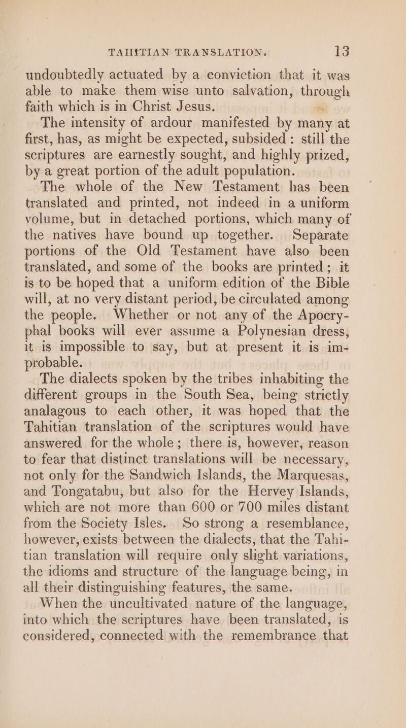 TAHITIAN TRANSLATION. 3 undoubtedly actuated by a conviction that it was able to make them wise unto salvation, thnougl faith which is in Christ Jesus. The intensity of ardour manifested by many at first, has, as might be expected, subsided : still the scriptures are earnestly sought, and highly prized, by a great portion of the adult population. The whole of the New Testament has been translated and printed, not indeed in a uniform volume, but in detached portions, which many of the natives have bound up together. Separate portions of the Old Testament have also been translated, and some of the books are printed ; it is to be hoped that a uniform edition of the Bible will, at no very distant period, be circulated among the people. Whether or not any of the Apocry- phal books will ever assume a Polynesian dress, it is impossible to say, but at present it is im- probable. The dialects spoken by the tribes inhabiting the different groups in the South Sea, being strictly analagous to each other, it was hoped that the Tahitian translation of the scriptures would have answered for the whole; there is, however, reason to fear that distinct translations will be necessary, not only for the Sandwich Islands, the Marquesas, and Tongatabu, but also for the Hervey Islands, which are not more than 600 or 700 miles distant from the Society Isles. So strong a resemblance, however, exists between the dialects, that the Tahi- tian translation will require only slight variations, the idioms and structure of the language being, in all their distinguishing features, the same. When the uncultivated nature of the language, into which the scriptures have been translated, is considered, connected with the remembrance that