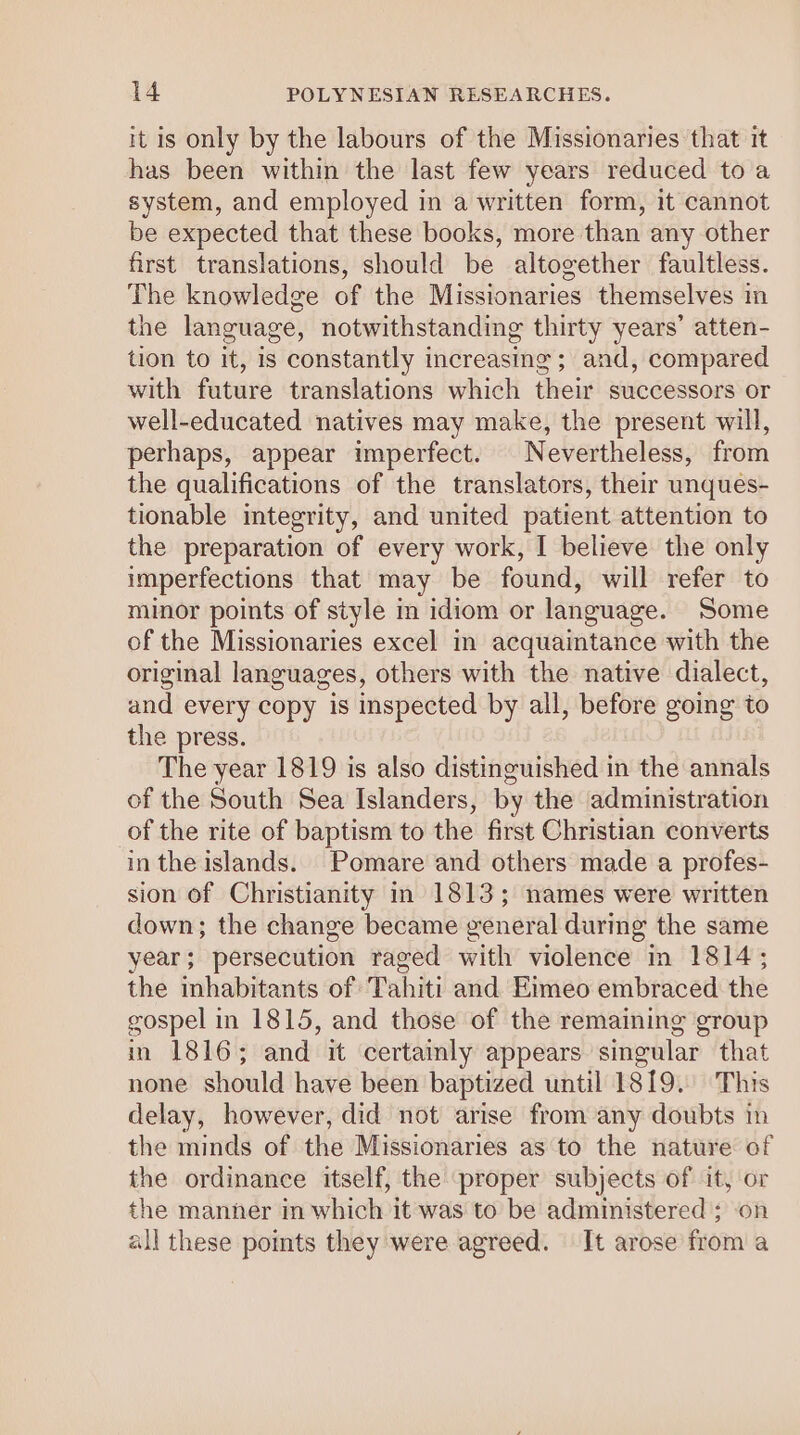 it is only by the labours of the Missionaries that it has been within the last few years reduced to a system, and employed in a written form, it cannot be expected that these books, more than any other first translations, should be altogether faultless. The knowledge of the Missionaries themselves in the language, notwithstanding thirty years’ atten- tion to it, is constantly increasing; and, compared with future translations which their successors or well-educated natives may make, the present will, perhaps, appear imperfect. Nevertheless, from the qualifications of the translators, their unques- tionable integrity, and united patient attention to the preparation of every work, I believe the only imperfections that may be found, will refer to minor points of style m idiom or language. Some of the Missionaries excel in acquaintance with the original languages, others with the native dialect, and every copy is inspected by all, before going to the press. The year 1819 is also distinguished in the annals of the South Sea Islanders, by the administration of the rite of baptism to the first Christian converts in the islands. Pomare and others made a profes- sion of Christianity in 1813; names were written down; the change became general during the same year; persecution raged with violence in 1814; the inhabitants of Tahiti and Eimeo embraced the gospel in 1815, and those of the remaining group in 1816; and it certainly appears singular that none should have been baptized until 1819. This delay, however, did not arise from any doubts in the minds of the Missionaries as to the nature of the ordinance itself, the proper subjects of it, or the manner in which it was to be administered ; on all these pomts they were agreed. It arose from a