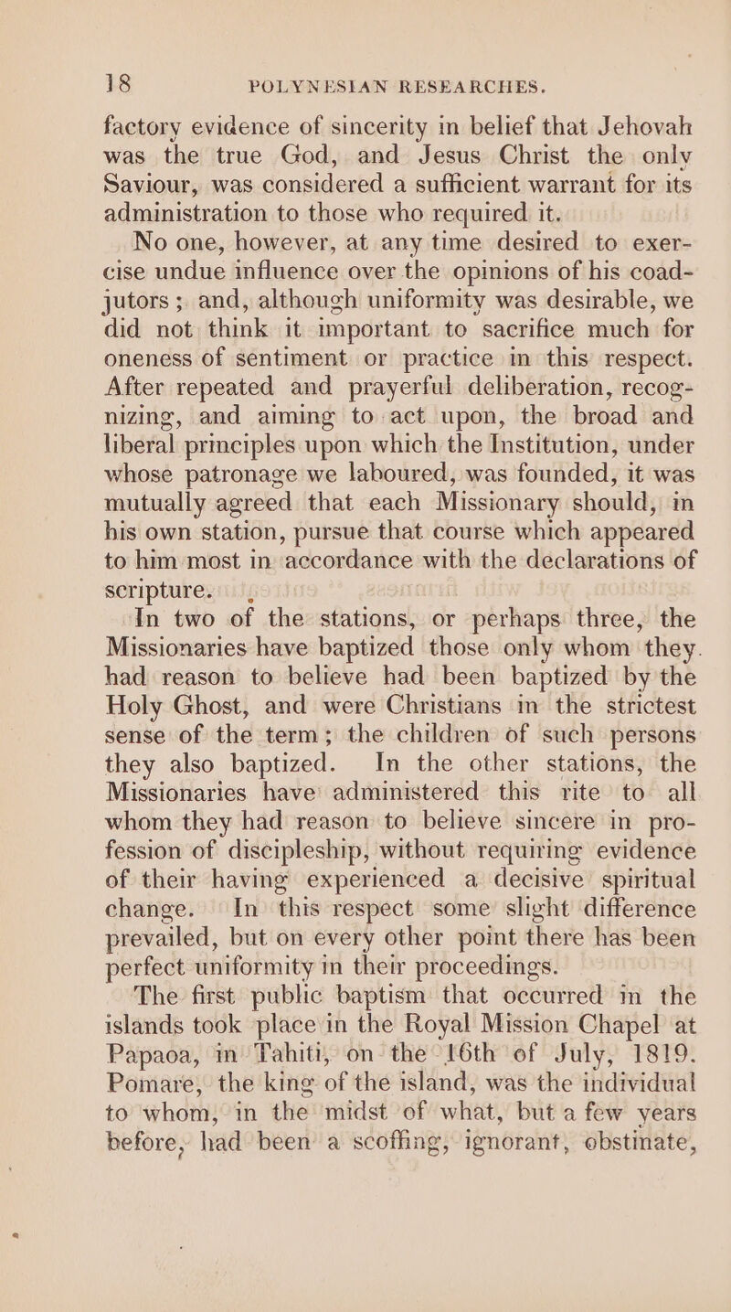 factory evidence of sincerity in belief that Jehovah was the true God, and Jesus Christ the onlv Saviour, was considered a sufficient warrant for its administration to those who required it. No one, however, at any time desired to exer- cise undue influence over the opimions of his coad- jutors ; and, although uniformity was desirable, we did not think it important to sacrifice much for oneness of sentiment or practice m this respect. After repeated and prayerful deliberation, recog- nizing, and aiming to act upon, the broad and liberal prmciples upon which the Institution, under whose patronage we laboured, was founded, it was mutually agreed that each Missionary should, m bis own station, pursue that course which appeared to him most in ‘accordance with the declarations of scripture. , In two of the stations, or perhaps three, the Missionaries have baptized those only whom they. had reason to believe had been baptized by the Holy Ghost, and were Christians m the strictest sense of the term; the children of such persons they also baptized. In the other stations, the Missionaries have’ administered this rite to all whom they had reason to believe sincere in pro- fession of discipleship, without requiring evidence of their having experienced a decisive spiritual change. In this respect some slight difference prevailed, but on every other point there has been perfect uniformity in their proceedings. The first public baptism that occurred m the islands took place in the Royal Mission Chapel at Papaoa, m Tahiti, on the 6th of July, 1819. Pomare, the king of the island, was the individual to hat in the midst of wilittt but a few years before, had been a scofhng, ignorant, obstinate,