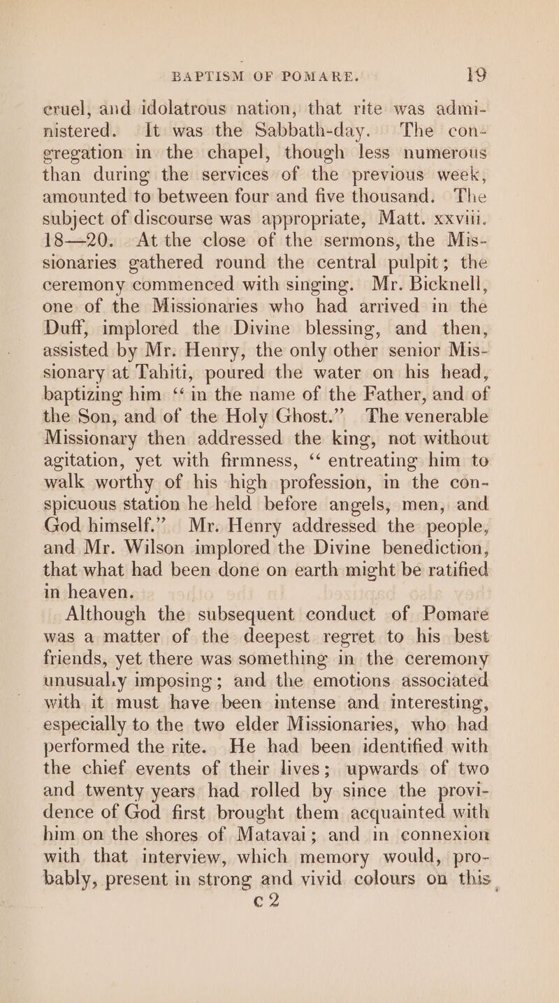 eruel, aud idolatrous nation, that rite was admi- nistered. It was the Sabbath-day. The con- eregation in the chapel, though less numerous than during the services of the previous week, amounted to between four and five thousand. The subject of discourse was appropriate, Matt. xxviii. 18—20. At the close of the sermons, the Mis- sionaries gathered round the central pulpit; the ceremony commenced with singing. Mr. Bicknell, one of the Missionaries who had arrived in the Duff, implored the Divine blessing, and then, assisted by Mr. Henry, the only other senior Mis- sionary at Tahiti, poured the water on his head, baptizing him ‘‘ in the name of the Father, and of the Son, and of the Holy Ghost.”” The venerable Missionary then addressed the king, not without agitation, yet with firmness, ‘“ entreating him to walk worthy of his high profession, in the con- spicuous station he held before angels, men, and God himself.””, Mr. Henry addressed the people, and Mr. Wilson implored the Divine benediction, that what had been done on earth might be ratified in heaven. Although the subsequent conduct of Pomare was a matter of the deepest regret to his best friends, yet there was something in the ceremony unusual.y i imposing; and the emotions associated with it must have been intense and interesting, especially to the two elder Missionaries, who had performed the rite. He had been identified with the chief events of their lives; upwards of two and twenty years had rolled by since the provi- dence of God first brought them acquainted with him on the shores of Matavai ; and in connexion with that interview, which memory would, pro- bably, present in strong and vivid. colours on this. c2