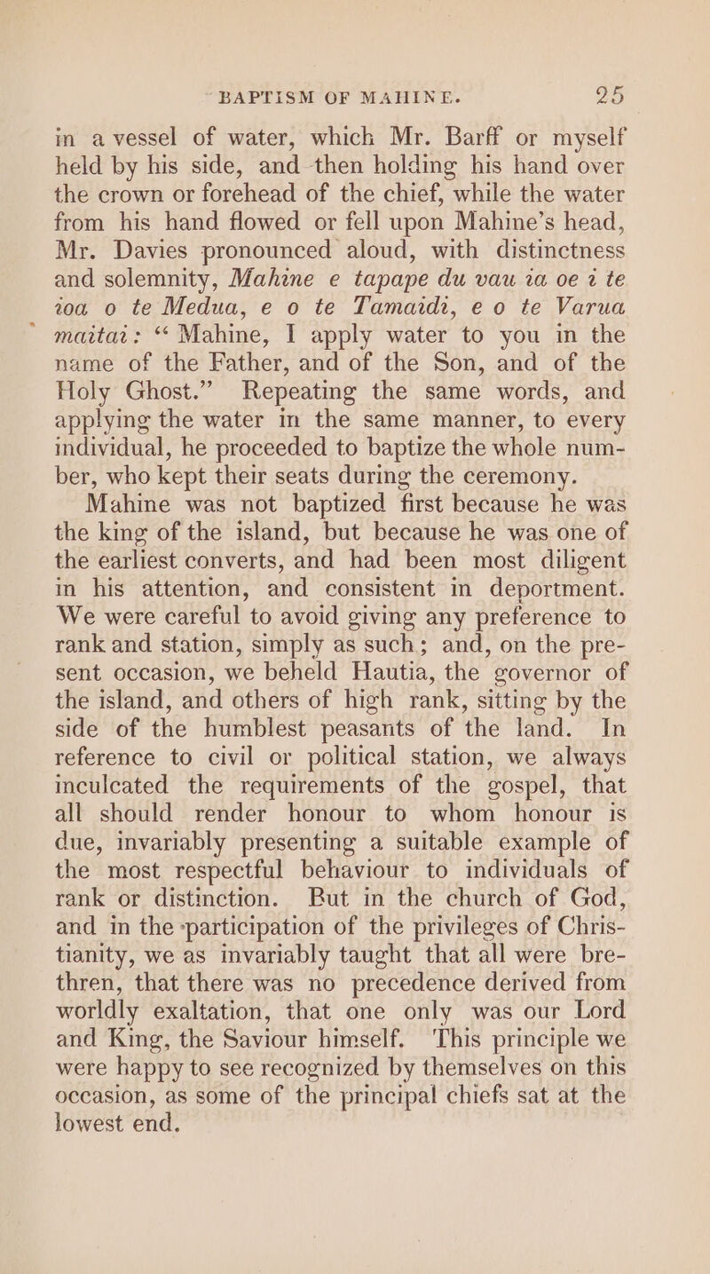 in a vessel of water, which Mr. Barff or myself held by his side, and then holding his hand over the crown or forehead of the chief, while the water from his hand flowed or fell upon Mahine’s head, Mr. Davies pronounced aloud, with distinctness and solemnity, Mahine e tapape du vau ia oe 2 te toa o te Medua, e o te Tamardr, e o te Varua * maitat: “ Mahine, I apply water to you in the name of the Father, and of the Son, and of the Holy Ghost.” Repeating the same words, and applying the water in the same manner, to every individual, he proceeded to baptize the whole num- ber, who kept their seats during the ceremony. Mahine was not baptized first because he was the king of the island, but because he was one of the earliest converts, and had been most diligent in his attention, and consistent in deportment. We were careful to avoid giving any preference to rank and station, simply as such; and, on the pre- sent occasion, we beheld Hautia, the governor of the island, and others of high rank, sitting by the side of the humblest peasants of the land. In reference to civil or political station, we always inculcated the requirements of the gospel, that all should render honour to whom honour is due, invariably presenting a suitable example of the most respectful behaviour to individuals of rank or distinction. But in the church of God, and in the -participation of the privileges of Chris- tianity, we as invariably taught that all were bre- thren, that there was no precedence derived from worldly exaltation, that one only was our Lord and King, the Saviour himself. ‘This principle we were happy to see recognized by themselves on this occasion, as some of the principal chiefs sat at the lowest end.