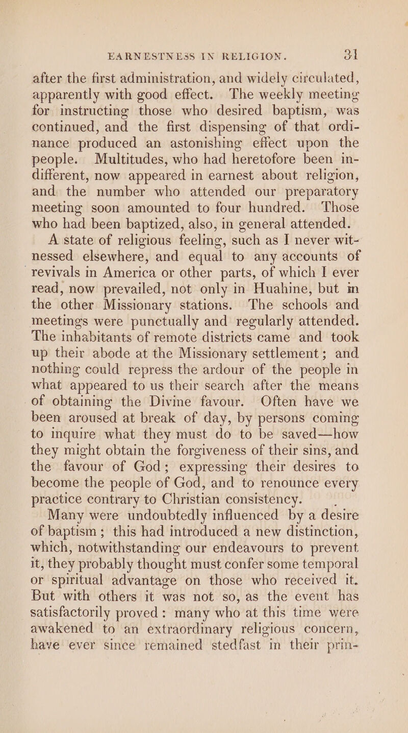 after the first administration, and widely circulated, apparently with good effect. The weekly meeting for instructing those who desired baptism, was continued, and the first dispensing of that ordi- nance produced an astonishing effect upon the people. Maultitudes, who had heretofore been in- different, now appeared in earnest about religion, and the number who attended our preparatory meeting soon amounted to four hundred. Those who had been baptized, also, in general attended. A state of religious feeling, such as I never wit- nessed elsewhere, and equal to any accounts of revivals in America or other parts, of which I ever read, now prevailed, not only in Huahine, but m the other Missionary stations. The schools and meetings were punctually and regularly attended. The inhabitants of remote districts came and took up their abode at the Missionary settlement; and nothing could repress the ardour of the people i in what appeared to us their search after the means of obtaining the Divine favour. Often have we been aroused at break of day, by persons coming to inquire what they must do to be saved—how they might obtain the forgiveness of their sins, and the favour of God; expressing their desires to become the people of God, and to renounce every practice contrary to Christian consistency. Many were undoubtedly influenced by a desire of baptism ; this had introduced a new distinction, which, notwithstanding our endeavours to prevent it, they probably thought must confer some temporal or spiritual advantage on those who received it. But with others it was not so, as the event has satisfactorily proved: many who at this time were awakened to an extraordmary religious concern, have ever since remained stedfast in their prin-