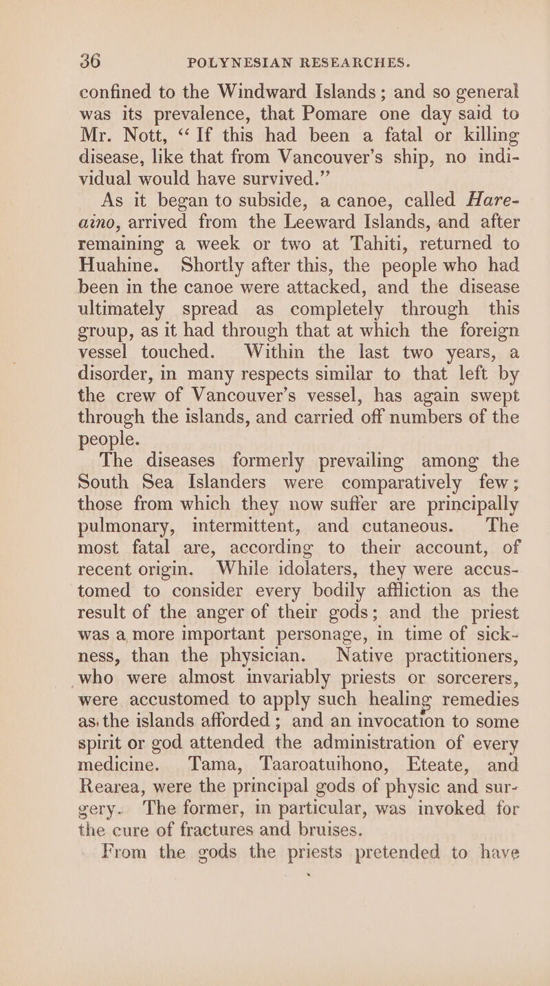 confined to the Windward Islands ; and so general was its prevalence, that Pomare one day said to Mr. Nott, “If this had been a fatal or killing disease, like that from Vancouver’s ship, no indi- vidual would have survived.”’ As it began to subside, a canoe, called Hare- aio, arrived from the Leeward Islands, and after remaining a week or two at Tahiti, returned to Huahine. Shortly after this, the people who had been in the canoe were attacked, and the disease ultimately spread as completely through this group, as it had through that at which the foreign vessel touched. Within the last two years, a disorder, in many respects similar to that left by the crew of Vancouver’s vessel, has again swept through the islands, and carried off numbers of the people. The diseases formerly prevailing among the South Sea Islanders were comparatively few; those from which they now suffer are principally pulmonary, intermittent, and cutaneous. The most fatal are, according to their account, of recent origin. While idolaters, they were accus- tomed to consider every bodily affliction as the result of the anger of their gods; and the priest was a more important personage, in time of sick- ness, than the physician. Native practitioners, -who were almost invariably priests or sorcerers, were accustomed to apply such healing remedies as. the islands afforded; and an invocation to some spirit or god attended the administration of every medicine. Tama, Taaroatuihono, Eteate, and Rearea, were the principal gods of physic and sur- gery. The former, in particular, was invoked for the cure of fractures and bruises. From the gods the priests pretended to have