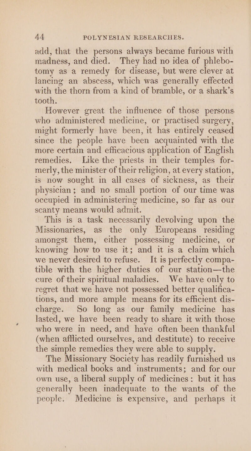 add, that the persons always became furious with madness, and died. They had no idea of phlebo- tomy as a remedy for disease, but were clever at lancing an abscess, which was generally effected with the thorn from a kind of bramble, or a shark’s tooth. . However great the influence of those persons who administered medicine, or practised surgery, might formerly have been, it has entirely ceased since the people have been acquainted with the more certain and efficacious application of English remedies. Like the priests in their temples for- merly, the minister of their religion, at every station, is now sought in all cases of sickness, as their physician; and no small portion of our time was occupied in administering medicine, so far as our scanty means would admit. This is a task necessarily devolvmg upon the Missionaries, as the only Europeans residing amongst them, either possessing medicine, or knowing how to use it; and it is a claim which we never desired to refuse. It is perfectly compa- tible with the higher duties of our station—the cure of their spiritual maladies. We have only to regret that we have not possessed better qualifica- tions, and more ample means for its efficient dis- charge. So long as our family medicine has lasted, we have been ready to share it with those who were in need, and have often been thankful (when afflicted ourselves, and destitute) to receive the simple remedies they were able to supply. The Missionary Society has readily furnished us with medical books and instruments; and for our own use, a liberal supply of medicines: but it has generally been inadequate to the wants of the people. Medicine is expensive, and perhaps it