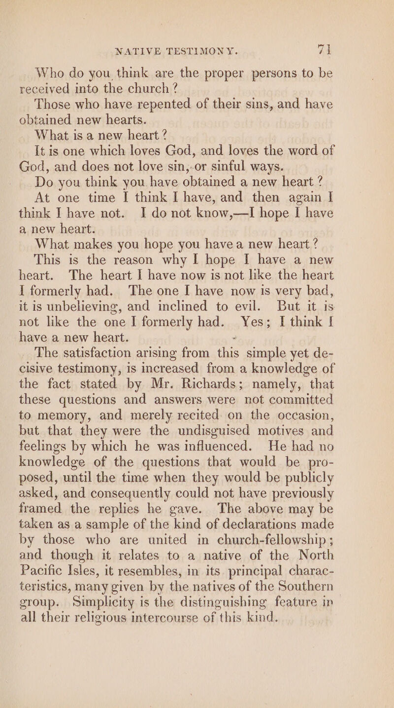 “J — NATIVE TESTIMONY. Who do you think are the proper persons to be received into the church ? Those who have repented of their sins, and have obtained new hearts. What is a new heart ? It is one which loves God, and loves the word of God, and does not love sin,-or sinful ways. Do you think you. have obtained a new heart ? At one time I think I have, and then again I think I have not. I do not know,—I hope I have a new heart. What makes you hope you havea new heart ? This is the reason why I hope I have a new heart. The heart I have now is not like the heart I formerly had. The one I have now is very bad, it is unbelieving, and inclined to evil. But it is not like the one I formerly had. Yes; I think | have a new heart. The satisfaction arising from is simple yet de- cisive testimony, is increased from a knowledge of the fact stated by Mr. Richards; namely, that these questions and answers were not committed to memory, and merely recited on the occasion, but that they were the undisguised motives and feelings by which he was influenced. He had no knowledge of the questions that would be pro- posed, until the time when they would be publicly asked, and consequently could not have previously framed the replies he gave. The above may be taken as a sample of the kind of declarations made by those who are united in church-fellowship ; and though it relates to a native of the North Pacific Isles, it resembles, in its. principal charac- teristics, many given by the natives of the Southern group. Simplicity is the distinguishing feature in all their religious intercourse of this kind.