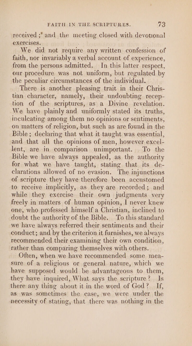 received ;* and the meeting closed with devotional €XeICises. ) We did not require any written confession of faith, nor invariably a verbal account of experience, from the persons admitted. In this latter respect, our procedure was not uniform, but regulated by the peculiar circumstances of the individual. There is another pleasing trait in their Chris- tian character, namely, their undoubting. recep- tion of the scriptures, as a Divine revelation. We have plainly and uniformly stated its truths, inculcating among them no opinions or sentiments, on matters of religion, but such as are found in the Bible; declaring that what it taught was essential, and that all the opinions of men, however excel- lent, are in comparison unimportant. To the Bible we have always appealed, as the authority for what we have taught, stating that its de- clarations allowed of no evasion. The injunctions of scripture they have therefore been accustomed to receive implicitly, as they are recorded; and while they exercise their own judgments very freely in matters of human opinion, I never knew one, who professed himself a Christian, inclined to doubt the authority of the Bible. To this standard we have always referred their sentiments and their conduct; and by the criterion it furnishes, we always recommended their examining their own condition, rather than comparing themselves with others. Often, when we have recommended some mea- sure of a religious or general nature, which we have supposed would be advantageous to them, they have inquired, What says the scripture? Is there any thing about it in the word of God? If, as was sometimes the case, we were under the necessity of stating, that there was nothing in the