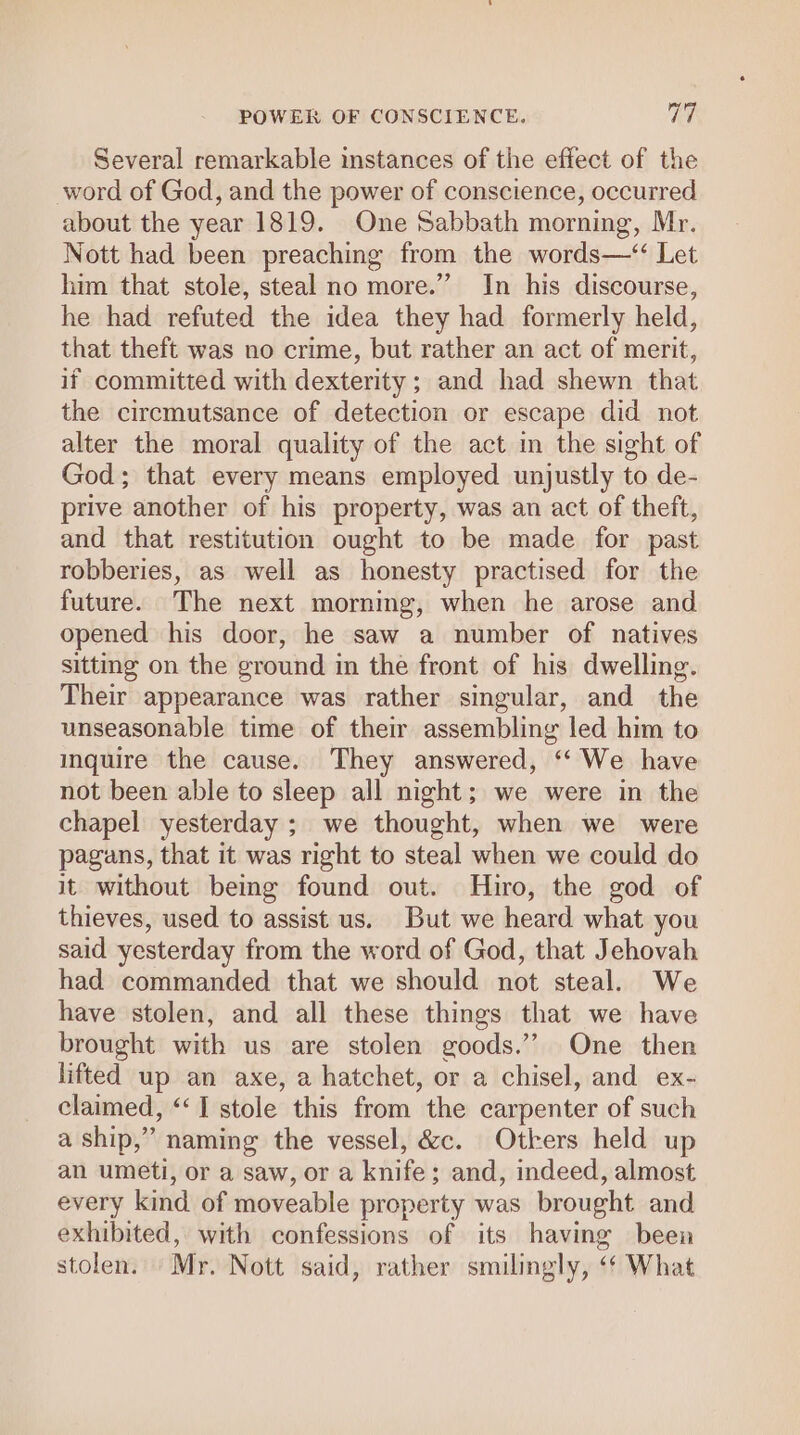 Several remarkable instances of the effect of the word of God, and the power of conscience, occurred about the year 1819. One Sabbath morning, Mr. Nott had been preaching from the words—‘“ Let him that stole, steal no more.” In his discourse, he had refuted the idea they had formerly held, that theft was no crime, but rather an act of merit, if committed with dexterity; and had shewn that the circmutsance of detection or escape did not alter the moral quality of the act in the sight of God; that every means employed unjustly to de- prive another of his property, was an act of theft, and that restitution ought to be made for past robberies, as well as honesty practised for the future. The next morning, when he arose and opened his door, he saw a number of natives sitting on the ground in the front of his dwelling. Their appearance was rather singular, and the unseasonable time of their assembling led him to inquire the cause. They answered, “‘ We have not been able to sleep all night; we were in the chapel yesterday ; we thought, when we were pagans, that it was right to steal when we could do it without being found out. Hiro, the god of thieves, used to assist us. But we heard what you said yesterday from the word of God, that Jehovah had commanded that we should not steal. We have stolen, and all these things that we have brought with us are stolen goods.’’ One then lifted up an axe, a hatchet, or a chisel, and ex- claimed, ‘‘I stole this from the carpenter of such a ship,” naming the vessel, &amp;c. Otkers held up an umeti, or a saw, or a knife; and, indeed, almost every kind of moveable property was brought and exhibited, with confessions of its having been stolen. Mr. Nott said, rather smilingly, “¢ What