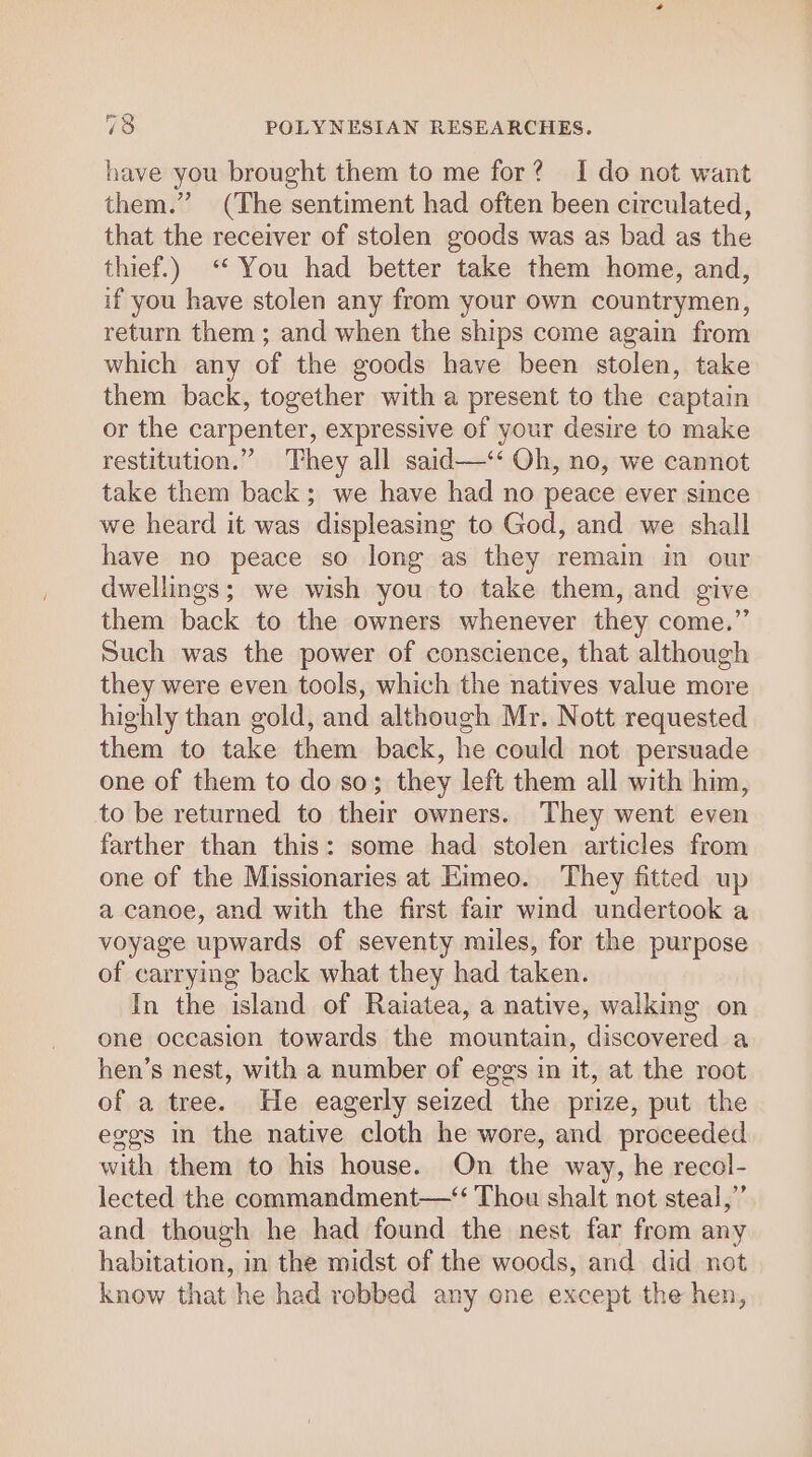 have you brought them to me for? I do not want them.” (The sentiment had often been circulated, that the receiver of stolen goods was as bad as the thief.) ‘You had better take them home, and, if you have stolen any from your own countrymen, return them; and when the ships come again from which any of the goods have been stolen, take them back, together with a present to the captain or the carpenter, expressive of your desire to make restitution.” They all said—‘‘ Oh, no, we cannot take them back; we have had no peace ever since we heard it was displeasing to God, and we shall have no peace so long as they remain in our dwellings; we wish you to take them, and give them back to the owners whenever they come.”’ Such was the power of conscience, that although they were even tools, which the natives value more highly than gold, and although Mr. Nott requested them to take them back, he could not persuade one of them to do so; they left them all with him, to be returned to their owners. They went even farther than this: some had stolen articles from one of the Missionaries at Kimeo. They fitted up a canoe, and with the first fair wind undertook a voyage upwards of seventy miles, for the purpose of carrying back what they had taken. In the island of Raiatea, a native, walking on one occasion towards the mountain, discovered a hen’s nest, with a number of eggs in it, at the root of a tree. He eagerly seized the prize, put the eggs in the native cloth he wore, and proceeded with them to his house. On the way, he recol- lected the commandment—“ Thou shalt not steal,’’ and though he had found the nest far from any habitation, in the midst of the woods, and did not know that he had robbed any ene except the hen,