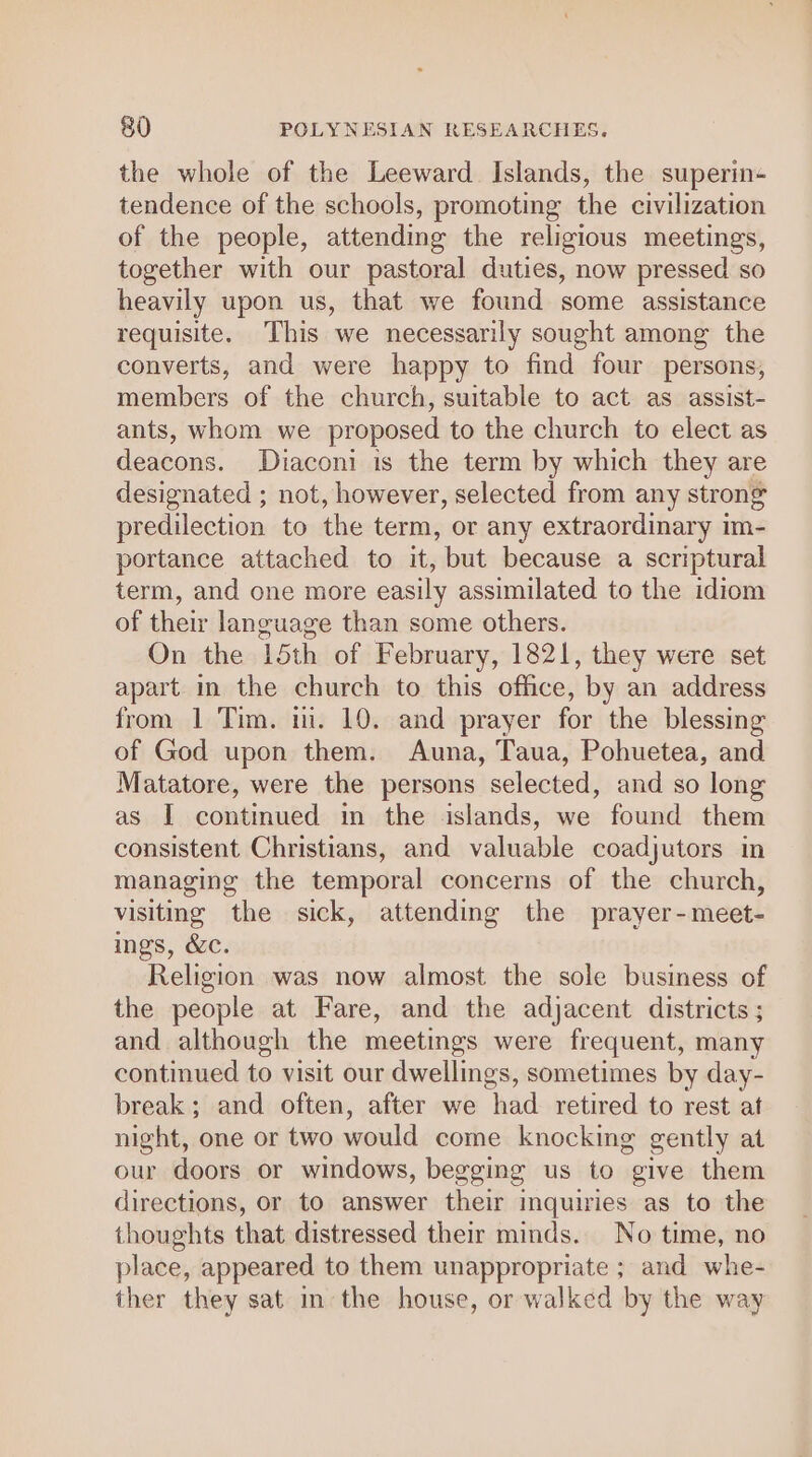 the whole of the Leeward Islands, the superin- tendence of the schools, promoting the civilization of the people, attending the religious meetings, together with our pastoral duties, now pressed so heavily upon us, that we found some assistance requisite. This we necessarily sought among the converts, and were happy to find four persons, members of the church, suitable to act as assist- ants, whom we proposed to the church to elect as deacons. Diaconi is the term by which they are designated ; not, however, selected from any strong predilection to the term, or any extraordinary im- portance attached to it, but because a scriptural term, and one more easily assimilated to the idiom of their language than some others. On the 15th of February, 1821, they were set apart in the church to this office, by an address from 1 Tim. i. 10. and prayer for the blessing of God upon them. Auna, Taua, Pohuetea, and Matatore, were the persons selected, and so long as I continued in the islands, we found them consistent Christians, and valuable coadjutors in managing the temporal concerns of the church, visiting the sick, attending the prayer-meet- ings, &amp;c. Religion was now almost the sole business of the people at Fare, and the adjacent districts ; and although the meetings were frequent, many continued to visit our dwellings, sometimes by day- break; and often, after we had retired to rest at night, one or two would come knocking gently at our doors or windows, begging us to give them directions, or to answer their inquiries as to the thoughts that distressed their minds. No time, no place, appeared to them unappropriate ; and whe- ther they sat in the house, or walked by the way