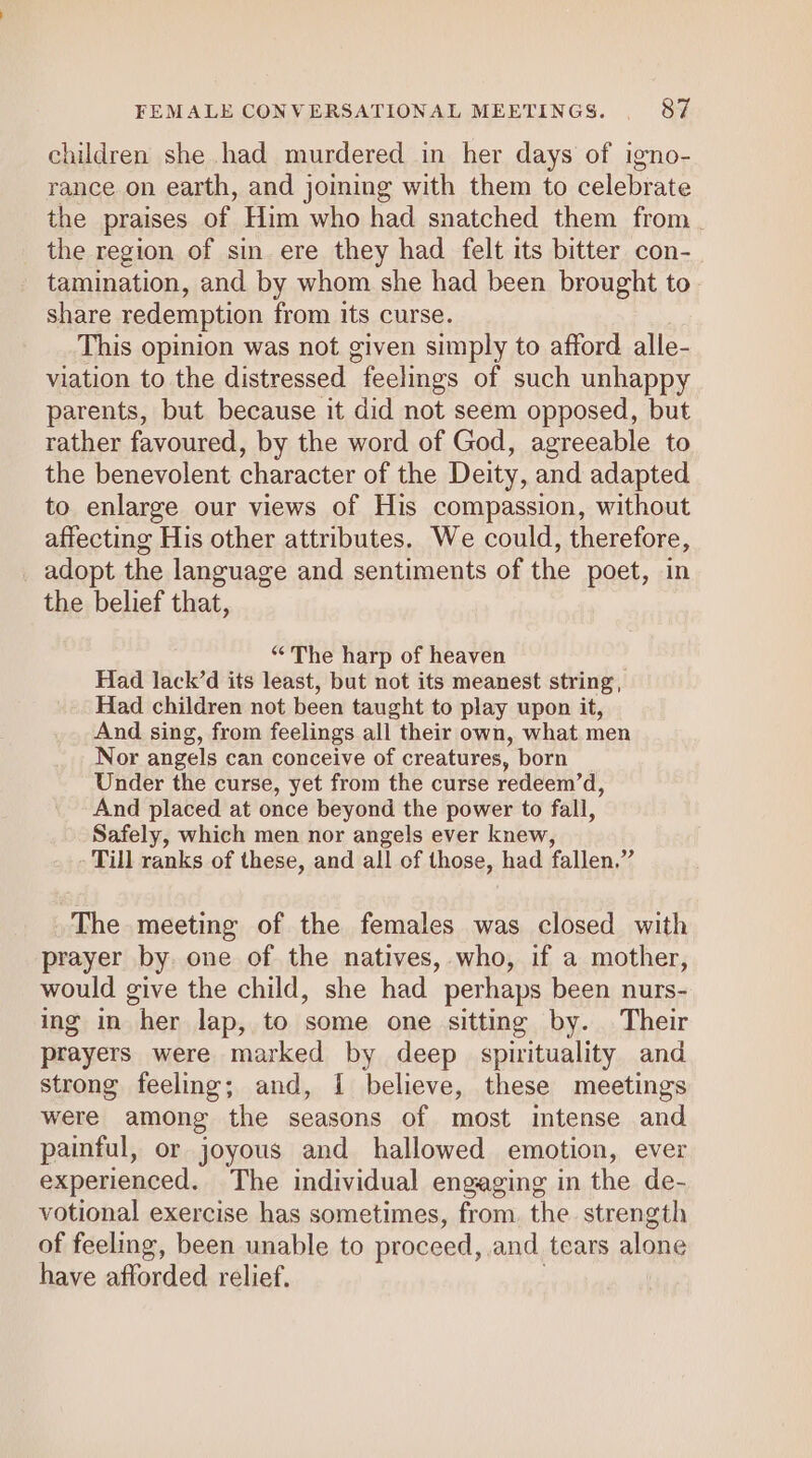 children she had murdered in her days of igno- rance on earth, and joining with them to celebrate the praises of Him who had snatched them from. the region of sin ere they had felt its bitter con- tamination, and by whom she had been brought to. share redemption from its curse. This opinion was not given simply to afford alle- viation to the distressed “feelings of such unhappy parents, but because it did not seem opposed, but rather favoured, by the word of God, agreeable to the benevolent character of the Deity, and adapted to enlarge our views of His compassion, without affecting His other attributes. We could, therefore, adopt the language and sentiments of the poet, in the belief that, “The harp of heaven Had lack’d its least, but not its meanest string, Had children not been taught to play upon it, And sing, from feelings all their own, what men Nor angels can conceive of creatures, born Under the curse, yet from the curse redeem’d, And placed at once beyond the power to fall, Safely, which men nor angels ever knew, - Till ranks of these, and all of those, had fallen.” The meeting of the females was closed with prayer by one of the natives, who, if a mother, would give the child, she had perhaps been nurs- ing in “her lap, to some one sitting by. Their prayers were marked by deep spirituality and strong feeling; and, I{ believe, these meetings were among the seasons of most intense and painful, or joyous and hallowed emotion, ever experienced. The individual engaging in the de- votional exercise has sometimes, from. the strength of feeling, been unable to proceed, and tears alone have afforded relief.