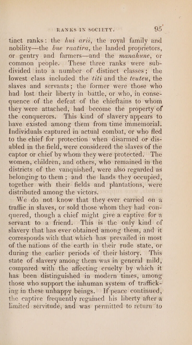 = RANKS IN SOCIETY. 95 tinct ranks: the hue ari, the royal family and nobility—the bue raatira, the landed proprietors, or gentry and farmers—and the manahune, or common people. These three ranks were sub- divided into a number of distinct classes; the lowest class mcluded the ¢2f2 and the teuteu, the slaves and servants; the former were those who had lost their liberty in battle, or who, in conse- quence of the defeat of the chieftains to whom they were attached, had become the property of the conquerors. This kind of slavery appears to have existed among them from time immemorial. Individuals captured in actual combat, or who fled to the chief for protection when disarmed or dis- abled in the field, were considered the slaves of the captor or chief by whom they were protected. The women, children, and others, who remained in the districts of the vanquished, were also regarded as belonging to them ; and the lands they occupied, together with their fields and plantations, were distributed among the victors. We do not know that they ever carried on a traffic in slaves, or sold those whom they had con- quered, though a chief might give a captive for a servant to a friend. This is the only kind of slavery that has ever obtained among them, and it corresponds with that which has prevailed in most of the nations of the earth in their rude state, or during the earlier periods of their history. This state of slavery among them was in general mild, compared with the affecting cruelty by which it has been distinguished in modern times, among those who support the inhuman system of traffick- ing in these unhappy beings. If peace continued, the captive frequently regamed his liberty after'a limited servitude, and was permitted to return’ to