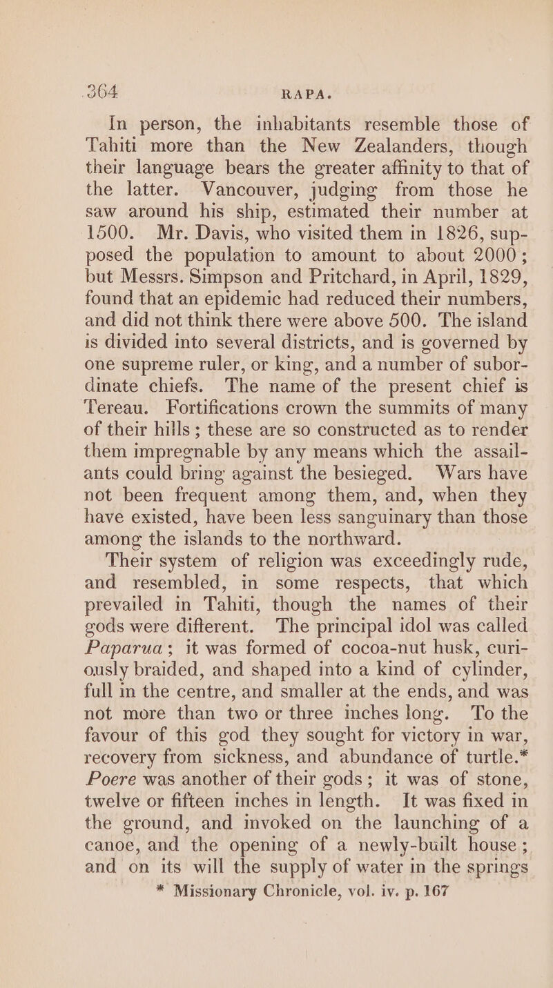 OOF: RAPA. In person, the inhabitants resemble those of Tahiti more than the New Zealanders, though their language bears the greater affinity to that of the latter. Vancouver, judging from those he saw around his ship, estimated their number at 1500. Mr. Davis, who visited them in 1826, sup- posed the population to amount to about 2000; but Messrs. Simpson and Pritchard, in April, 1829, found that an epidemic had reduced their numbers, and did not think there were above 500. The island is divided into several districts, and is governed by one supreme ruler, or king, and a number of subor- dinate chiefs. The name of the present chief is Tereau. Fortifications crown the summits of many of their hills; these are so constructed as to render them impregnable by any means which the assail- ants could bring against the besieged. Wars have not been frequent among them, and, when they have existed, have been less sanguinary than those among the islands to the northward. Their system of religion was exceedingly rude, and resembled, in some respects, that which prevailed in Tahiti, though the names of their gods were different. The principal idol was called Paparua; it was formed of cocoa-nut husk, curi- ously braided, and shaped into a kind of cylinder, full in the centre, and smaller at the ends, and was not more than two or three inches long. To the favour of this god they sought for victory in war, recovery from sickness, and abundance of turtle.* Poere was another of their gods; it was of stone, twelve or fifteen inches in length. It was fixed in the ground, and invoked on the launching of a canoe, and the opening of a newly-built house ; and on its will the supply of water in the springs * Missionary Chronicle, vol. iv. p. 167