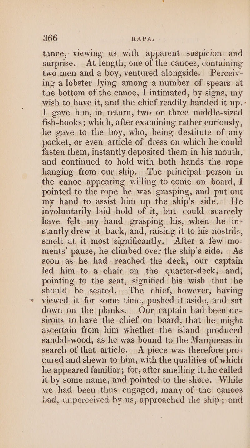 tance, viewing us with apparent suspicion: and surprise. At length, one of the canoes, containing two men and a boy, ventured alongside. Perceiv- ing a lobster lying among a number of spears at the bottom of the canoe, I intimated, by signs, my wish to have it, and the chief readily handed it up.- I gave him, in return, two or three middle-sized fish-hooks ; which, after examining rather curiously, he gave to the boy, who, being destitute of any pocket, or even article of dress on which he could fasten them, instantly deposited them in his mouth, and continued to hold with both hands the rope hanging from our ship. The principal person in the canoe appearing willing to come on board, J pointed to the rope he was grasping, and put out my hand to assist him up the ship’s side. He involuntarily laid hold of it, but could scarcely have felt my hand. grasping his, when he in- stantly drew it back, and, raising it to his nostrils, smelt at it most significantly. After a few mo- ments’ pause, he climbed over the ship’s side. | As soon as he had. reached the deck, our captain led him to a chair on the quarter-deck, and, pointing to the seat, signified his wish that he should. be seated... The chief, however, having viewed it for some time, pushed it aside, and sat down on the planks. Our captain had been de- sirous, to have the chief on board, that he might ascertain from him whether the island produced sandal-wood, as he was bound to the Marquesas in search of that, article. A piece was therefore pro- cured and shewn to him, with the qualities of which he appeared familiar; for, after smelling it, he called it by some name, and pointed to the shore. While we had been thus engaged, many of the canoes bad, unperceived by us, approached the ship; and