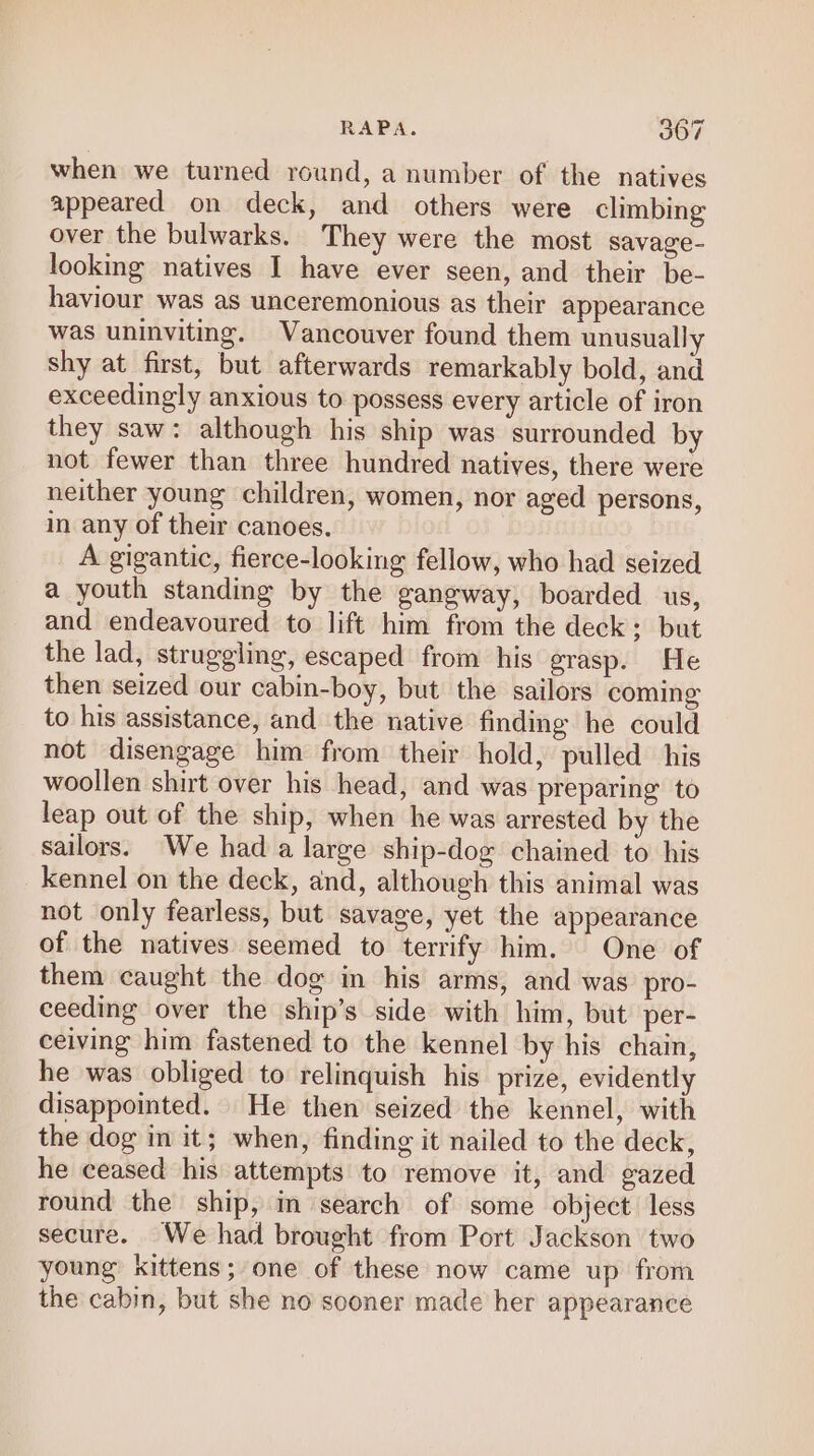 when we turned round, a number of the natives appeared on deck, and others were climbing over the bulwarks. They were the most savage- looking natives I have ever seen, and their be- haviour was as unceremonious as their appearance was uninviting. Vancouver found them unusually shy at first, but afterwards remarkably bold, and exceedingly anxious to possess every article of iron they saw: although his ship was surrounded by not fewer than three hundred natives, there were neither young children, women, nor aged persons, in any of their canoes. A gigantic, fierce-looking fellow, who had seized a youth standing by the gangway, boarded us, and endeavoured to lift him from the deck; but the lad, struggling, escaped from his grasp. He then seized our cabin-boy, but the sailors coming to his assistance, and the native finding he could not disengage him from their hold, pulled his woollen shirt over his head, and was preparing to leap out of the ship, when he was arrested by the sailors. We had a large ship-dog chained to his kennel on the deck, and, although this animal was not only fearless, but savage, yet the appearance of the natives seemed to terrify him. One of them caught the dog in his arms, and was pro- ceeding over the ship’s side with him, but’ per- ceiving him fastened to the kennel by his chain, he was obliged to relinquish his prize, evidently disappointed. He then seized the kennel, with the dog im it; when, finding it nailed to the deck, he ceased his attempts to remove it, and gazed round the ship, m search of some object less secure. We had brought from Port Jackson two young’ kittens; one of these now came up from the cabin, but she no sooner made her appearance