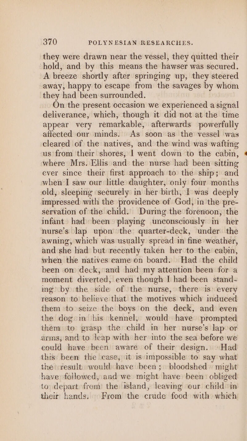 they were drawn near the vessel, they quitted their hold, and by this means the hawser was secured. A breeze shortly after springing up, they steered away, happy to escape from the savages by whom they had been surrounded. On the present occasion we experienced a signal deliverance, which, though it did not at the time appear very remarkable, afterwards powerfully affected our minds. As soon as the vessel was cleared of the natives, and the wind was wafting us from their shores, 1 went down to the cabin, where Mrs. Ellis and the nurse had been sitting ever since their first approach to the ship; and when I saw our little daughter, only four months old, sleeping ‘securely in her birth, I was deeply impressed with the providence of God, in the pre- servation of the child. Durimg the forenoon, the infant had been playing unconsciously in her nurse’s lap upon the quarter-deck, under the awning, which was usually spread in fine weather, and she had but recently taken her to the cabin, when the natives eame on board. Had the child been on) deck, and had my attention been for a moment diverted, even though I had been stand- mg’ by the side of the nurse, there is: every reason to believe that the motives which induced them ‘to seize the boys on the deck, and even the dog in his kennel, would have prompted them to grasp the child in her nurse’s lap: or arms; and to leap with her into the sea before we could have been aware of their design. ~Had this: been the case, it is impossible to say what the result: would have been; bloodshed » might have followed, and we might have been: obliged to depart from’ the island, leaving our child ‘in their hands. From the crude food with which