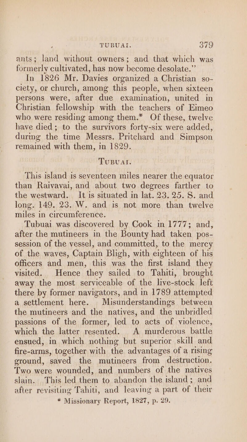 ants; land without owners; and that which was formerly cultivated, has now become desolate.” In 1826 Mr. Davies organized a Christian so- ciety, or church, among this people, when sixteen persons were, after due examination, united in Christian fellowship with the teachers of Eimeo who were residing among them.* Of these, twelve have died; to the survivors forty-six were added, during the time Messrs. Pritchard and Simpson remained with them, in 1829. Tusval. This island is seventeen miles nearer the equator than Raivavai, and about two degrees farther to the westward. It is situated in lat. 23. 25. S. and long. 149. 23. W. and is not more than twelve miles in circumference. Tubuai was discovered by Cook in 1777; and, after the mutineers in the Bounty had taken pos- session of the vessel, and committed, to the mercy of the waves, Captain Bligh, with eighteen of his officers and men, this was the first island they visited. Hence they sailed to Tahiti, brought away the most serviceable of the live-stock left there by former navigators, and in 1789 attempted a settlement here. Misunderstandings between the mutineers and the natives, and the unbridled passions of the former, led to acts of violence, which the latter resented. A murderous battle ensued, in which nothing but superior skill and fire-arms, together with the advantages of a rising ground, saved the mutineers from destruction. Two were wounded, and numbers of the natives slain. This led them to abandon the island ; and after revisiting Tahiti, and leaving a part of their * Missionary Report, 1827, p. 29.